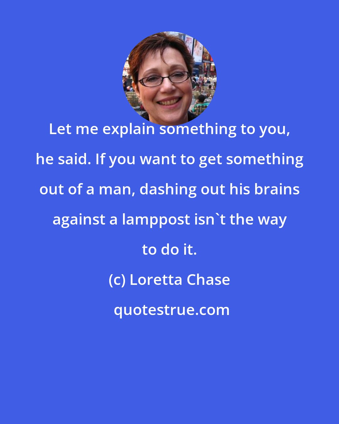 Loretta Chase: Let me explain something to you, he said. If you want to get something out of a man, dashing out his brains against a lamppost isn't the way to do it.