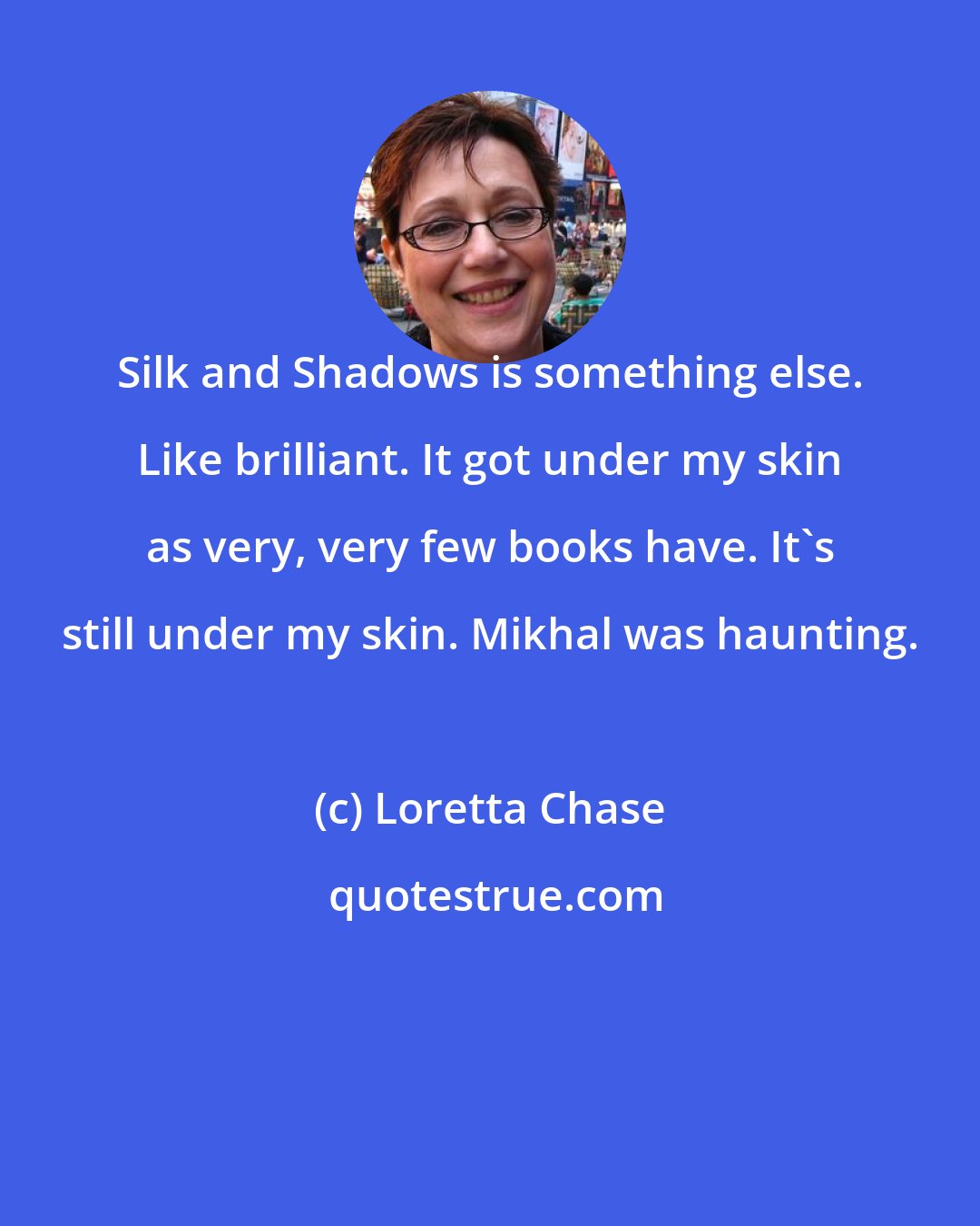 Loretta Chase: Silk and Shadows is something else. Like brilliant. It got under my skin as very, very few books have. It's still under my skin. Mikhal was haunting.