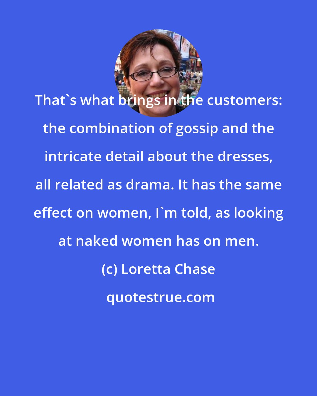 Loretta Chase: That's what brings in the customers: the combination of gossip and the intricate detail about the dresses, all related as drama. It has the same effect on women, I'm told, as looking at naked women has on men.