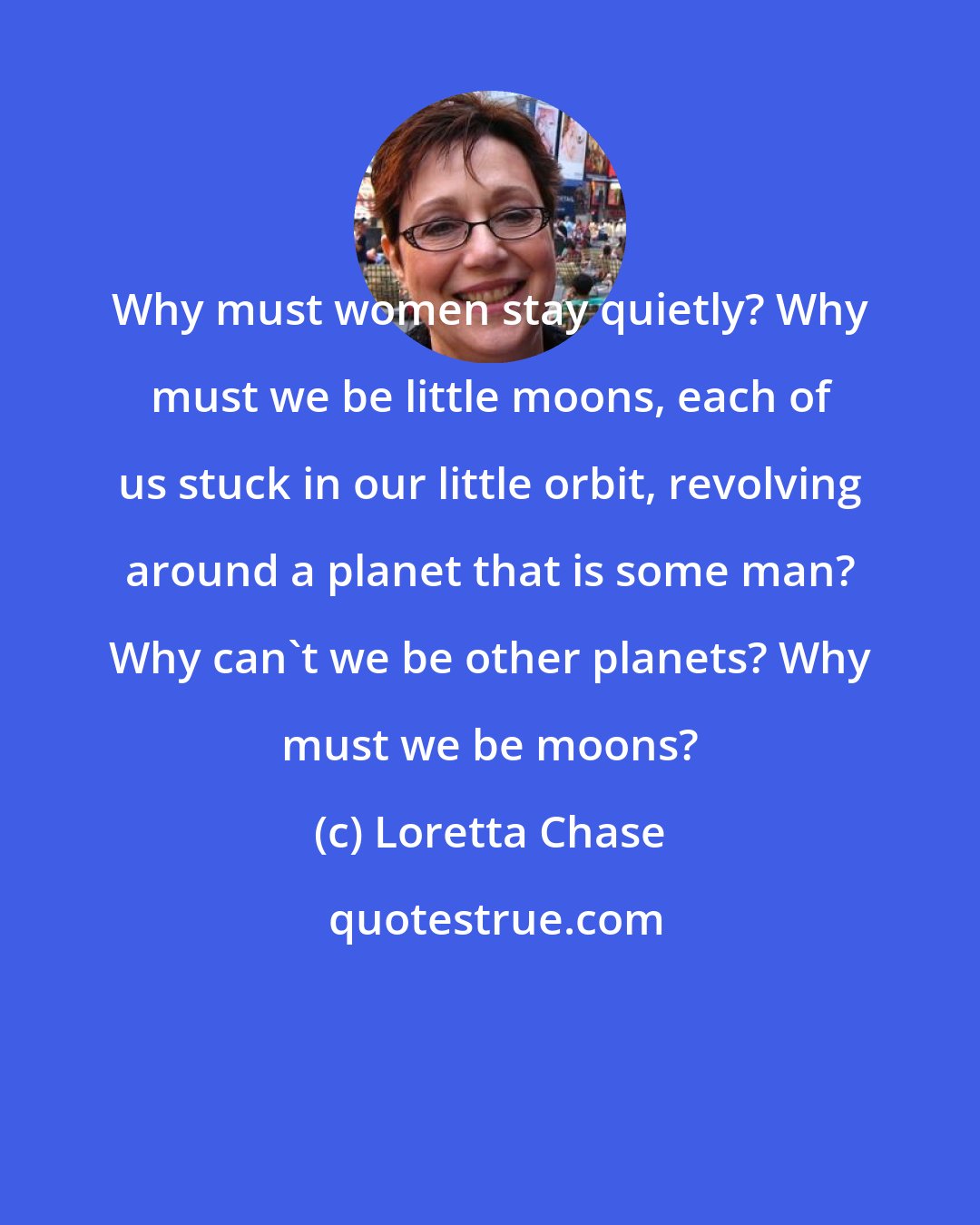 Loretta Chase: Why must women stay quietly? Why must we be little moons, each of us stuck in our little orbit, revolving around a planet that is some man? Why can't we be other planets? Why must we be moons?