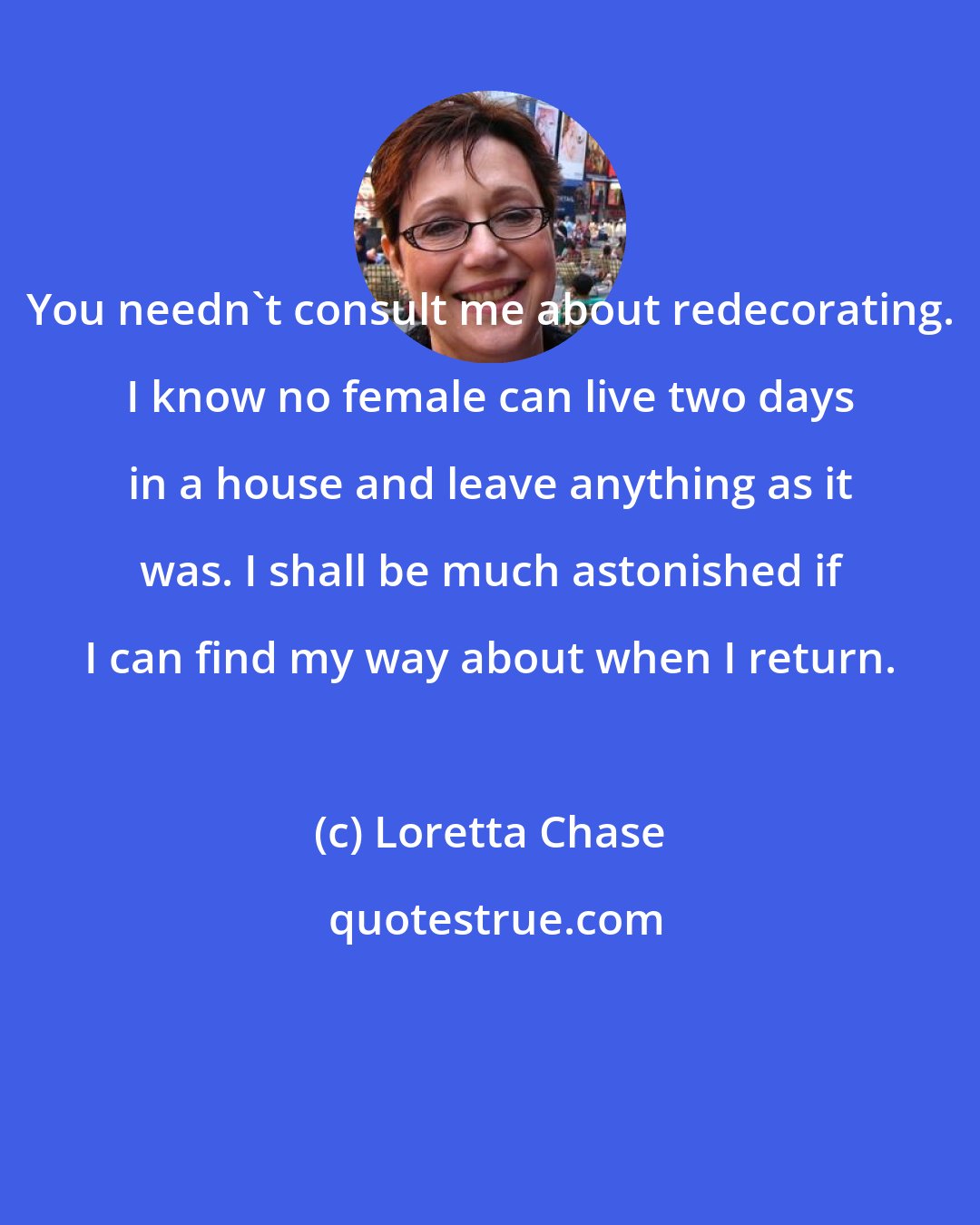 Loretta Chase: You needn't consult me about redecorating. I know no female can live two days in a house and leave anything as it was. I shall be much astonished if I can find my way about when I return.
