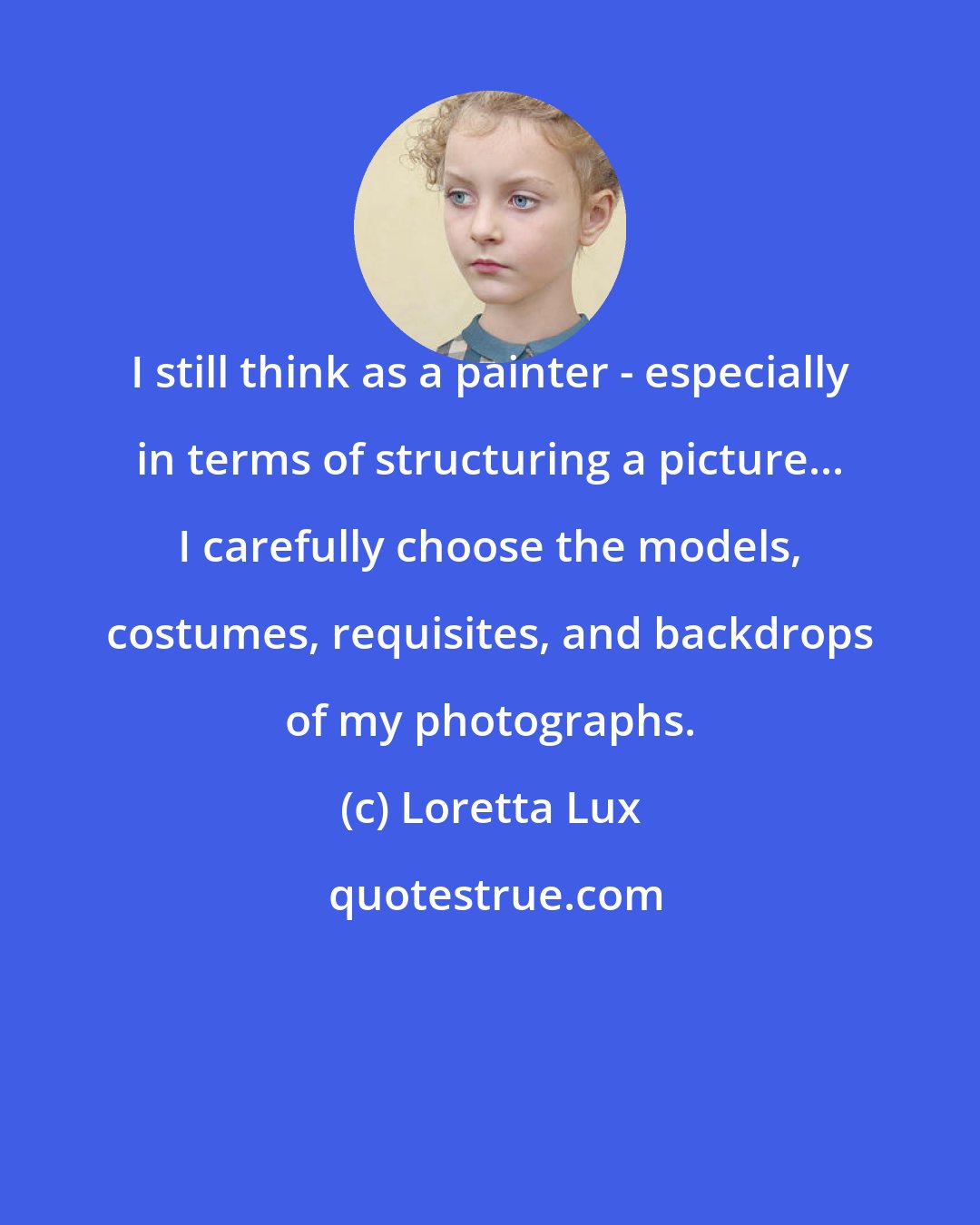 Loretta Lux: I still think as a painter - especially in terms of structuring a picture... I carefully choose the models, costumes, requisites, and backdrops of my photographs.