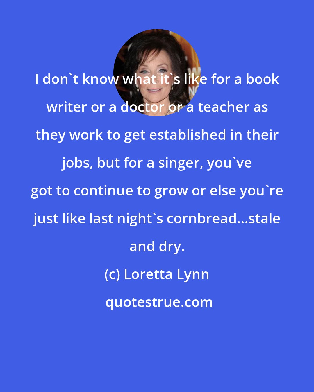 Loretta Lynn: I don't know what it's like for a book writer or a doctor or a teacher as they work to get established in their jobs, but for a singer, you've got to continue to grow or else you're just like last night's cornbread...stale and dry.