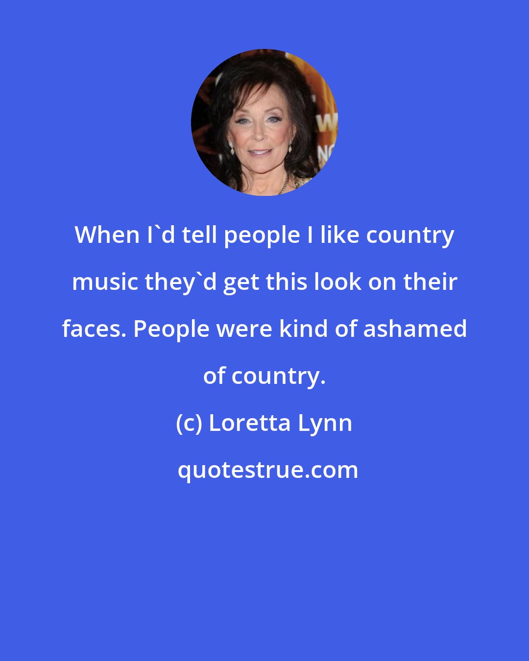 Loretta Lynn: When I'd tell people I like country music they'd get this look on their faces. People were kind of ashamed of country.