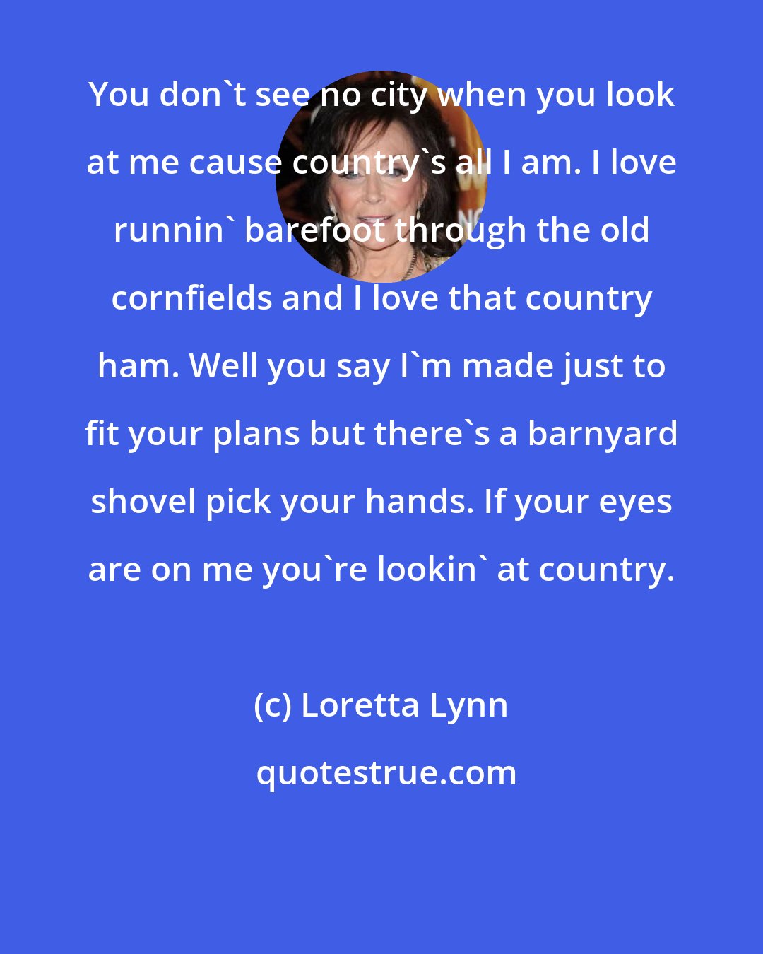 Loretta Lynn: You don't see no city when you look at me cause country's all I am. I love runnin' barefoot through the old cornfields and I love that country ham. Well you say I'm made just to fit your plans but there's a barnyard shovel pick your hands. If your eyes are on me you're lookin' at country.