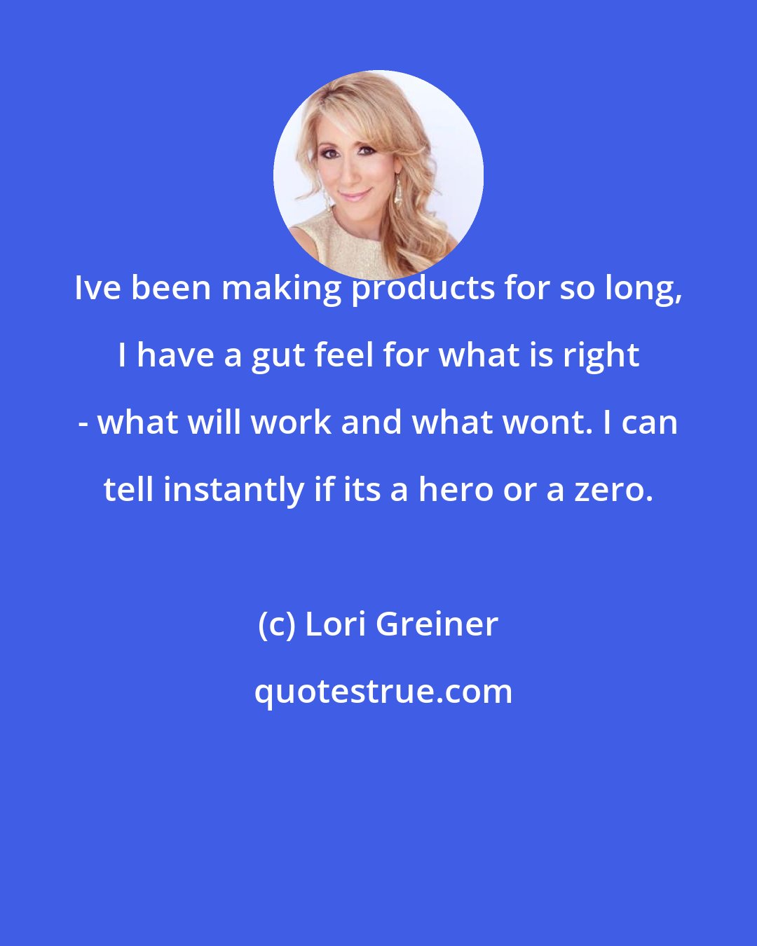 Lori Greiner: Ive been making products for so long, I have a gut feel for what is right - what will work and what wont. I can tell instantly if its a hero or a zero.