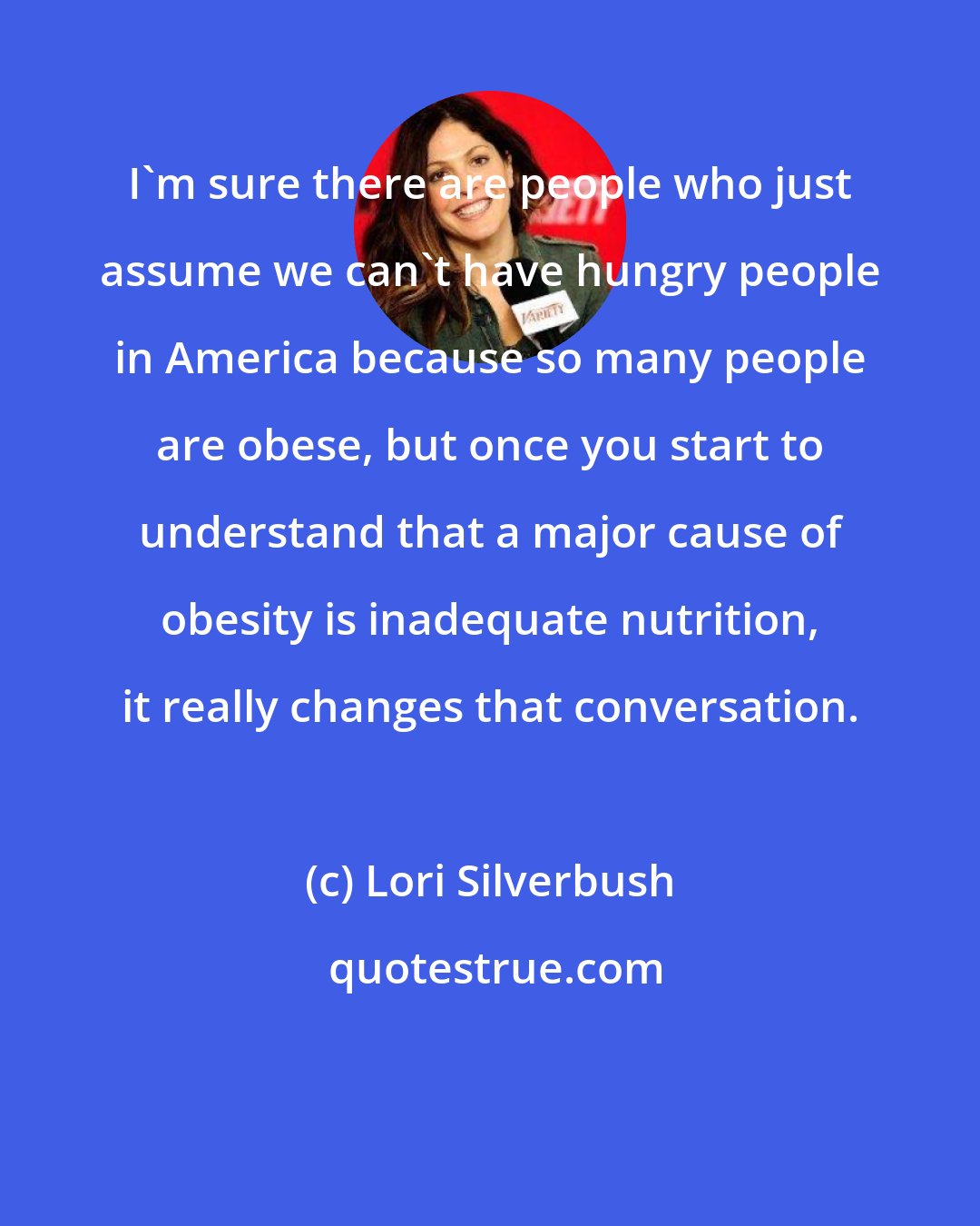 Lori Silverbush: I'm sure there are people who just assume we can't have hungry people in America because so many people are obese, but once you start to understand that a major cause of obesity is inadequate nutrition, it really changes that conversation.