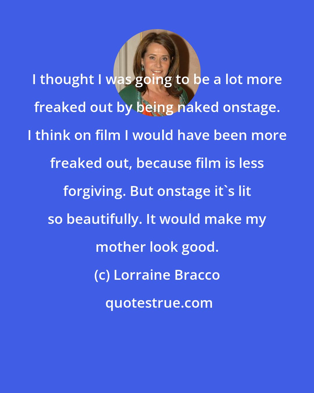 Lorraine Bracco: I thought I was going to be a lot more freaked out by being naked onstage. I think on film I would have been more freaked out, because film is less forgiving. But onstage it's lit so beautifully. It would make my mother look good.