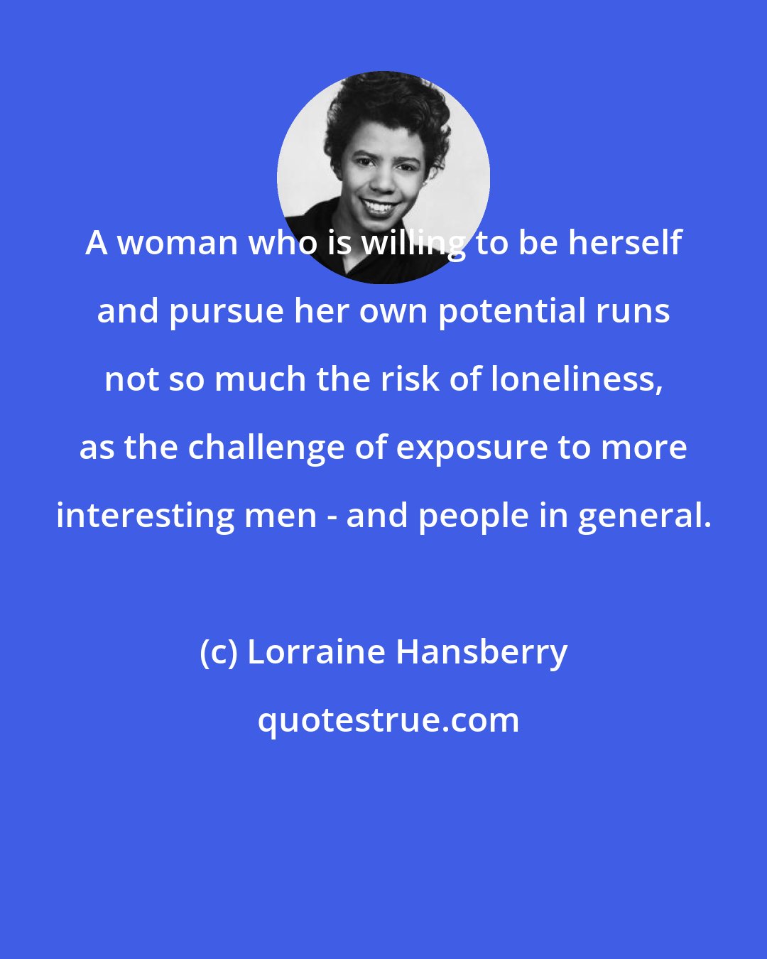 Lorraine Hansberry: A woman who is willing to be herself and pursue her own potential runs not so much the risk of loneliness, as the challenge of exposure to more interesting men - and people in general.