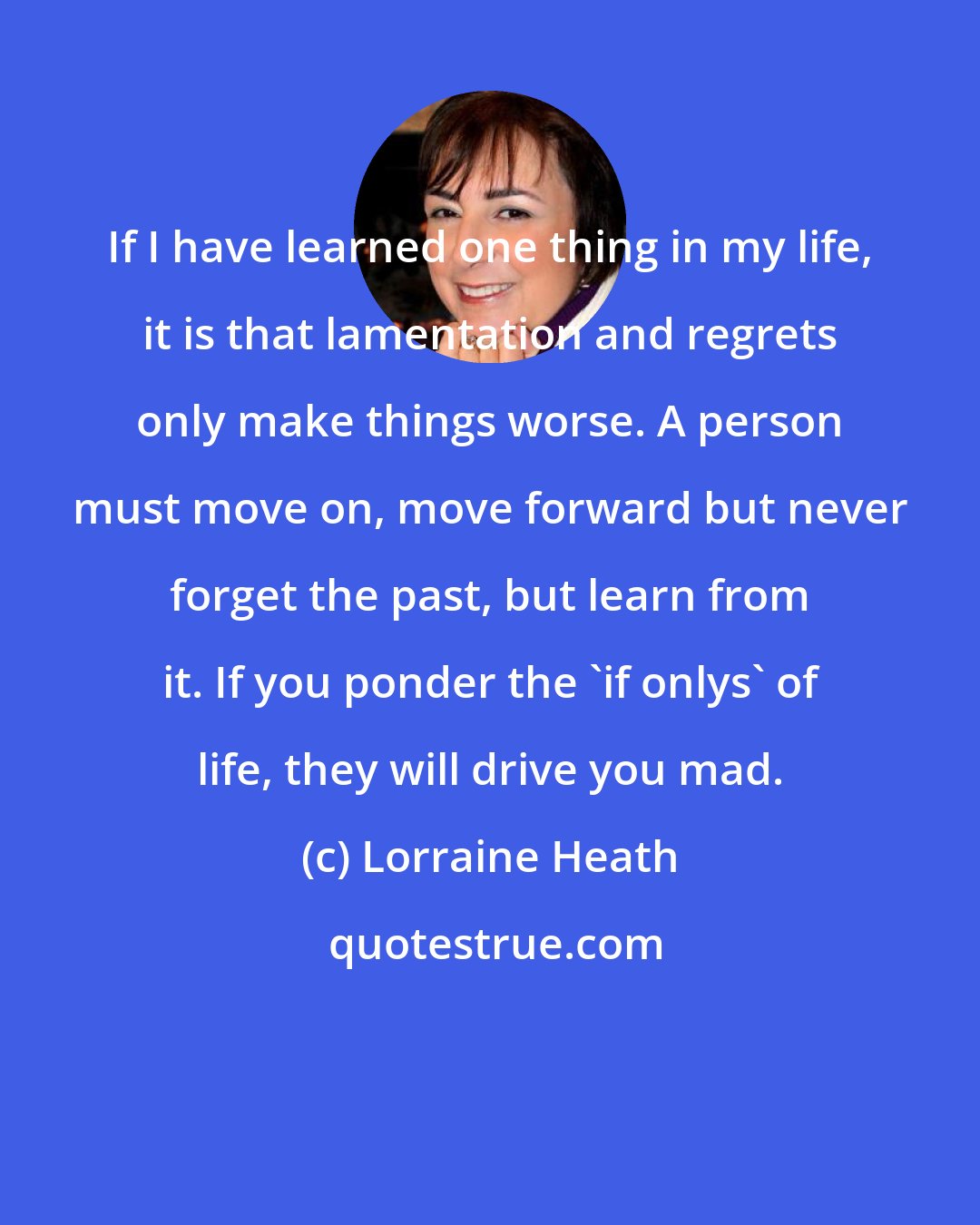 Lorraine Heath: If I have learned one thing in my life, it is that lamentation and regrets only make things worse. A person must move on, move forward but never forget the past, but learn from it. If you ponder the 'if onlys' of life, they will drive you mad.