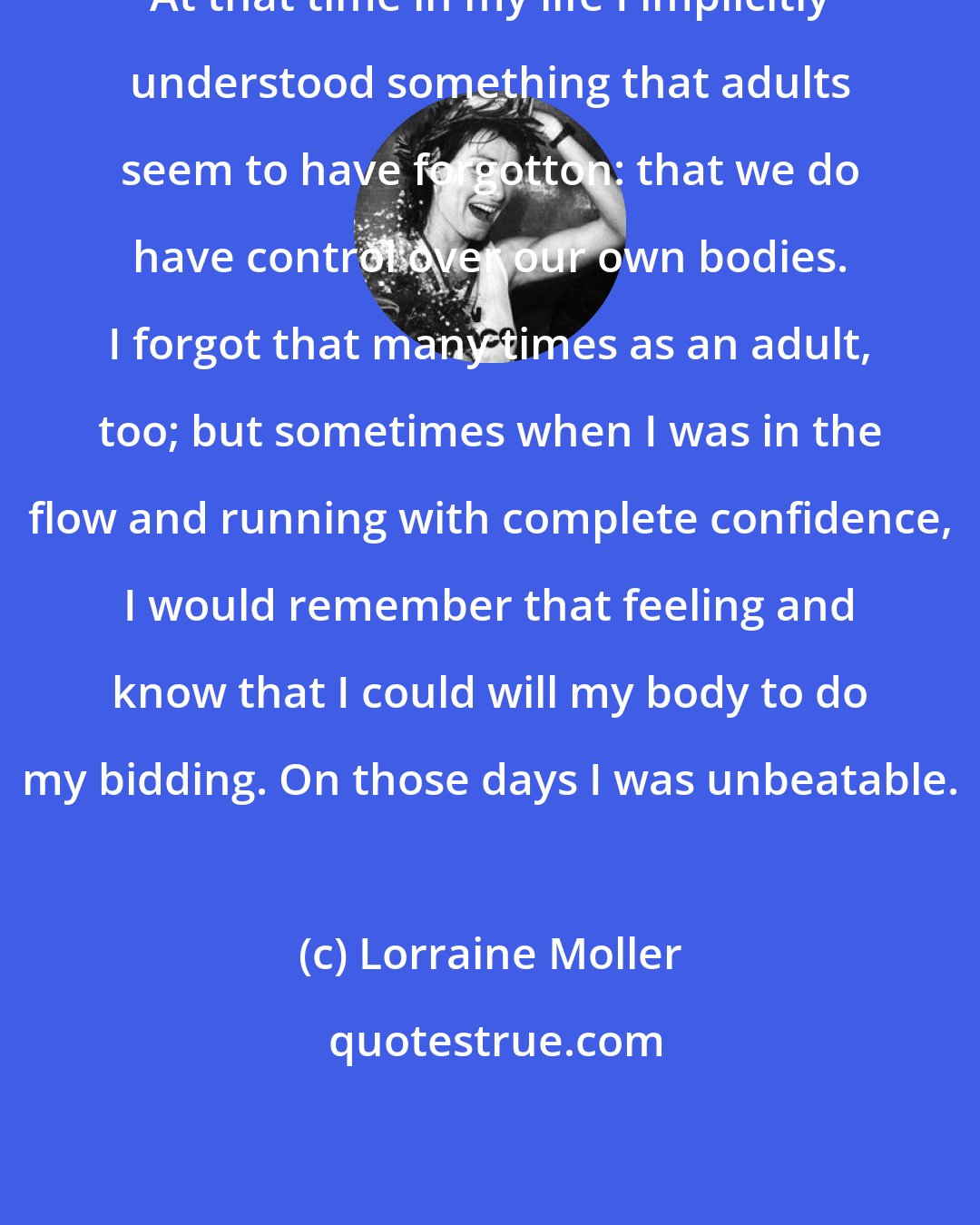 Lorraine Moller: At that time in my life I implicitly understood something that adults seem to have forgotton: that we do have control over our own bodies. I forgot that many times as an adult, too; but sometimes when I was in the flow and running with complete confidence, I would remember that feeling and know that I could will my body to do my bidding. On those days I was unbeatable.