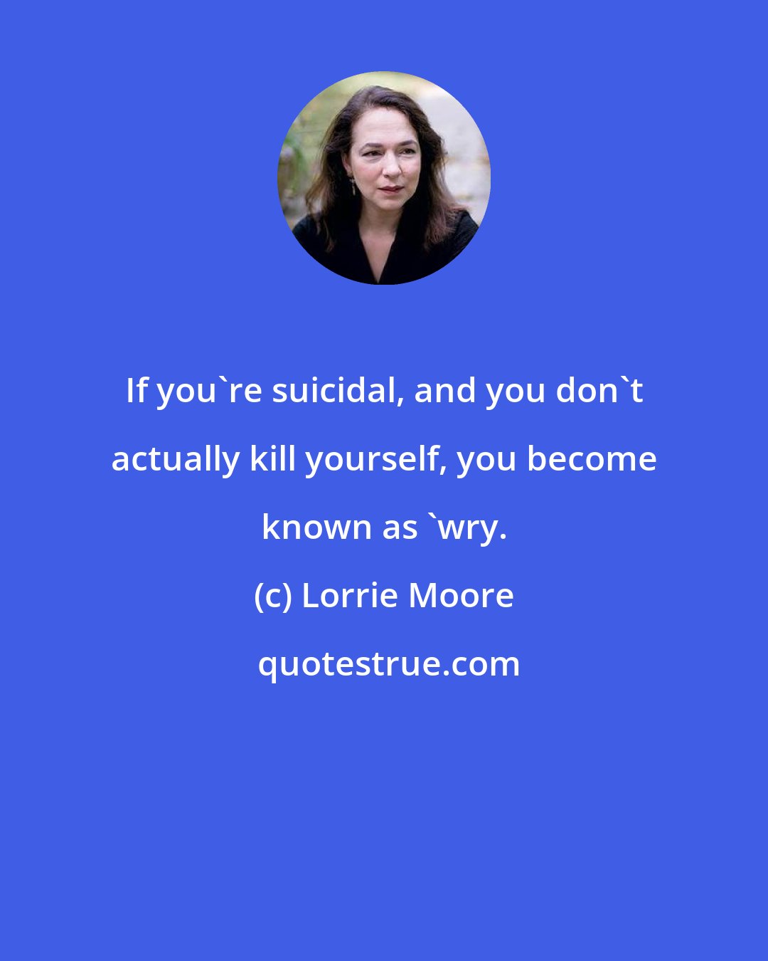 Lorrie Moore: If you're suicidal, and you don't actually kill yourself, you become known as 'wry.
