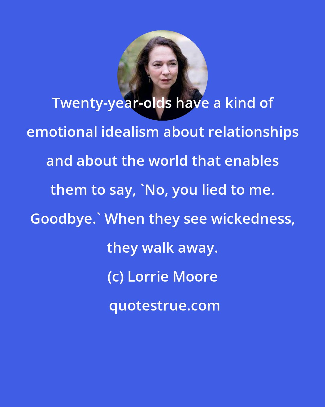 Lorrie Moore: Twenty-year-olds have a kind of emotional idealism about relationships and about the world that enables them to say, 'No, you lied to me. Goodbye.' When they see wickedness, they walk away.