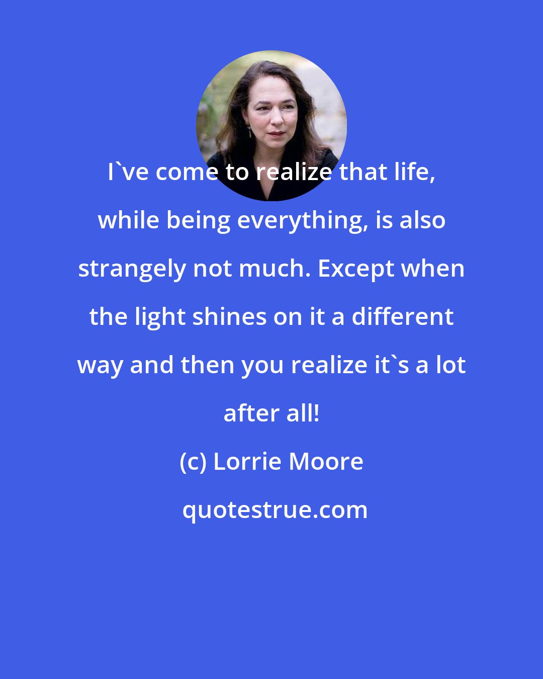 Lorrie Moore: I've come to realize that life, while being everything, is also strangely not much. Except when the light shines on it a different way and then you realize it's a lot after all!