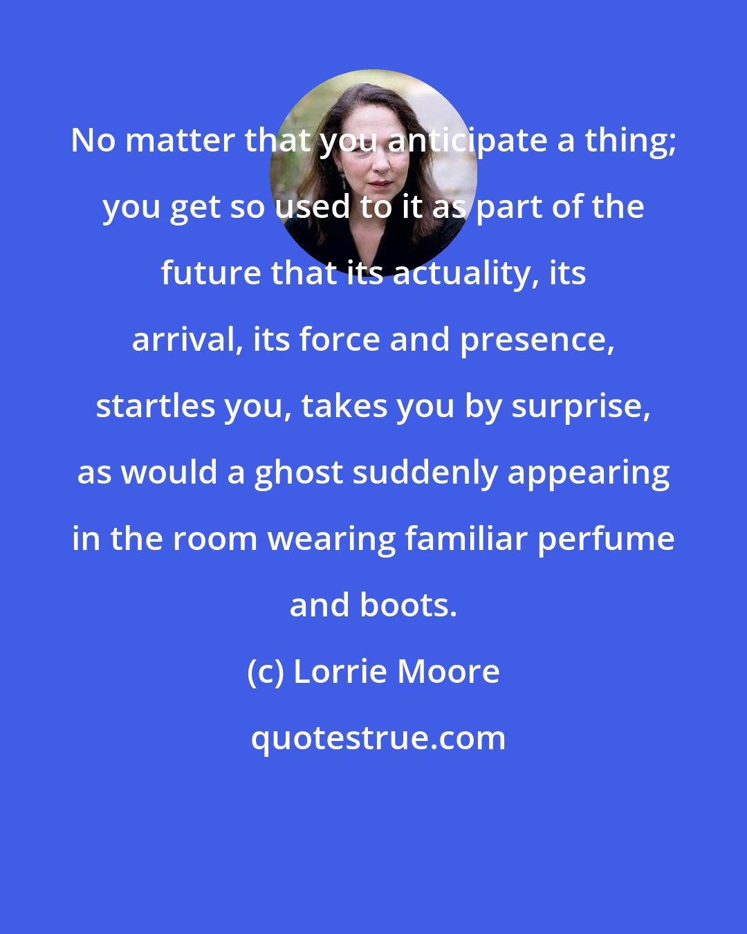 Lorrie Moore: No matter that you anticipate a thing; you get so used to it as part of the future that its actuality, its arrival, its force and presence, startles you, takes you by surprise, as would a ghost suddenly appearing in the room wearing familiar perfume and boots.