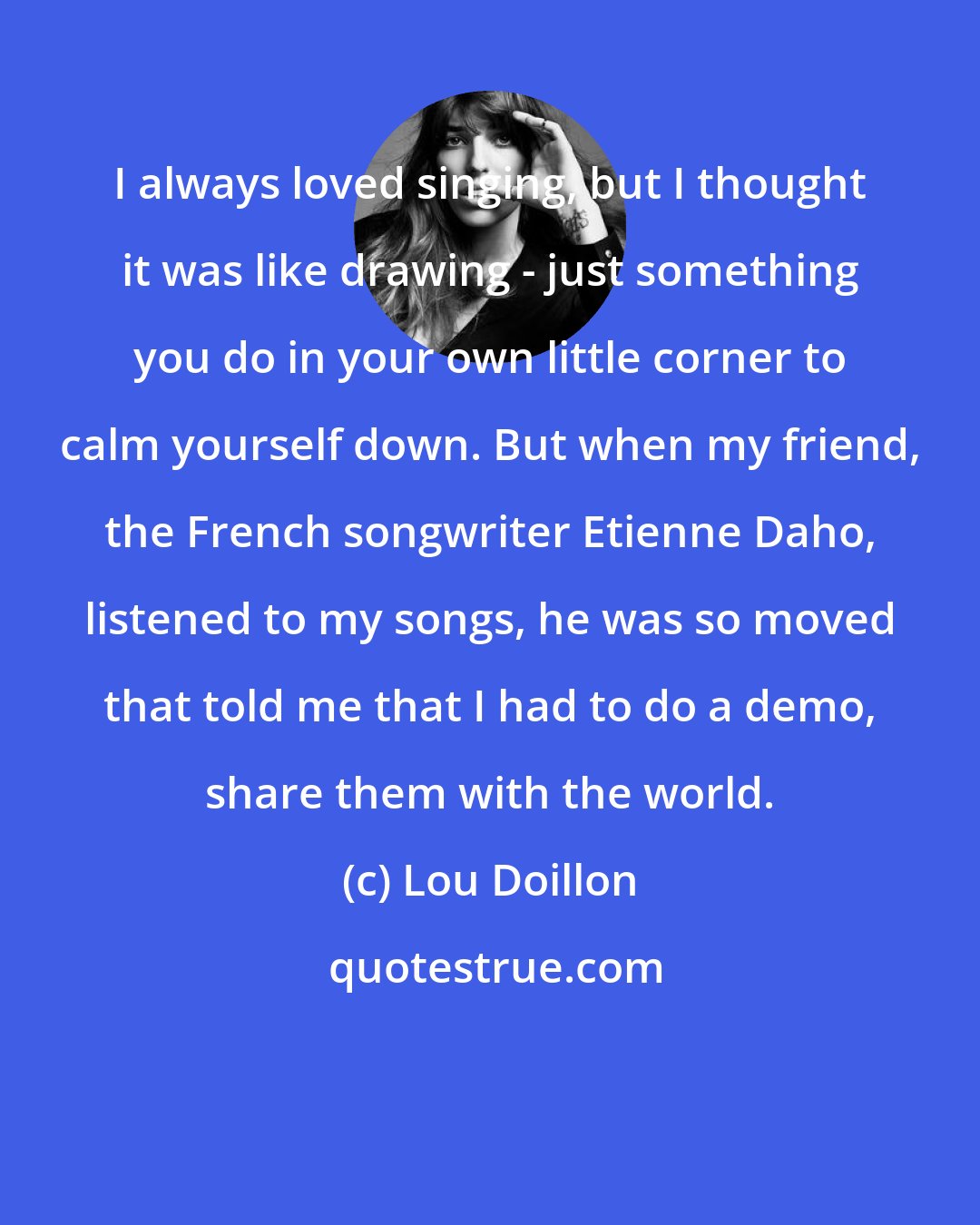 Lou Doillon: I always loved singing, but I thought it was like drawing - just something you do in your own little corner to calm yourself down. But when my friend, the French songwriter Etienne Daho, listened to my songs, he was so moved that told me that I had to do a demo, share them with the world.