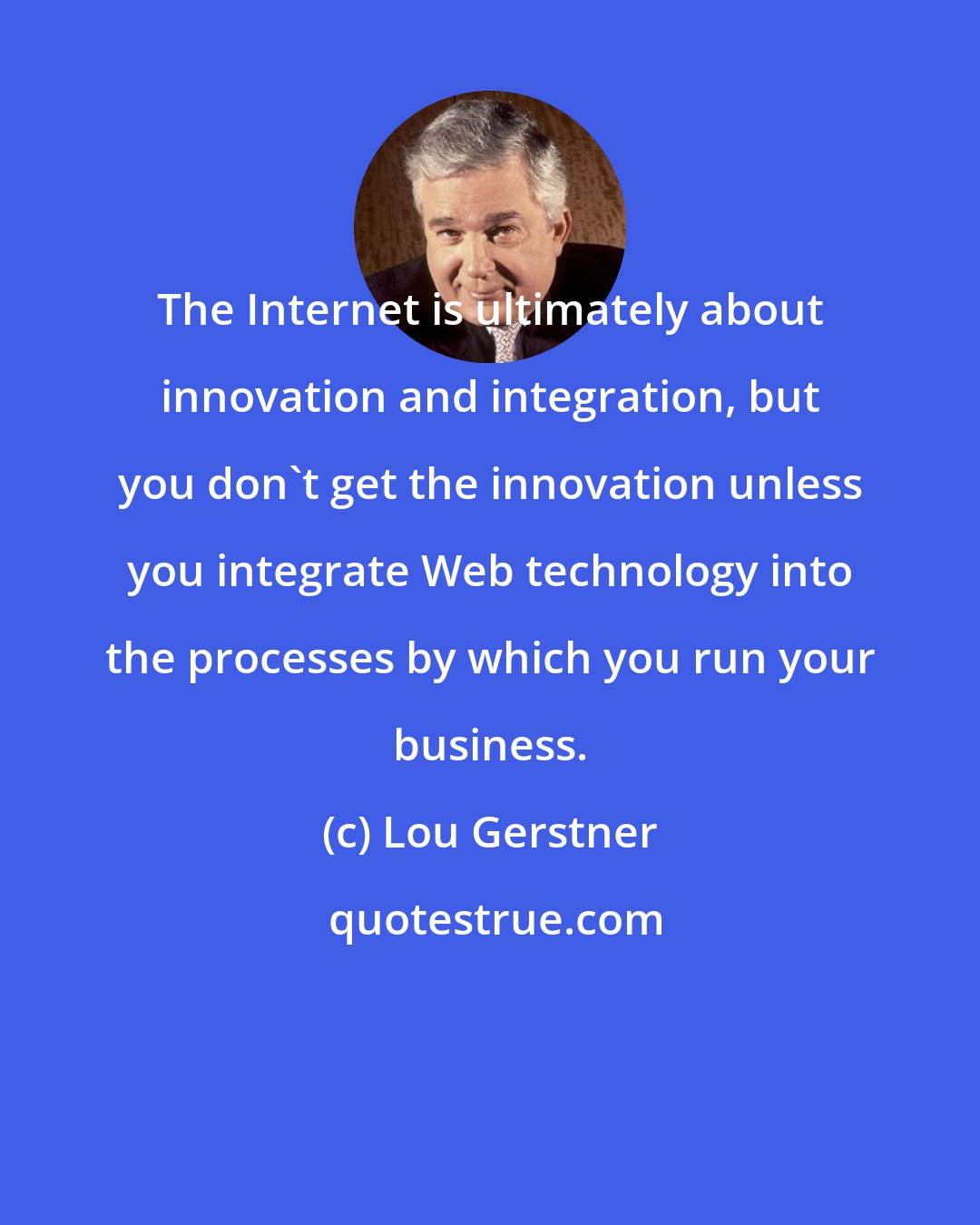 Lou Gerstner: The Internet is ultimately about innovation and integration, but you don't get the innovation unless you integrate Web technology into the processes by which you run your business.