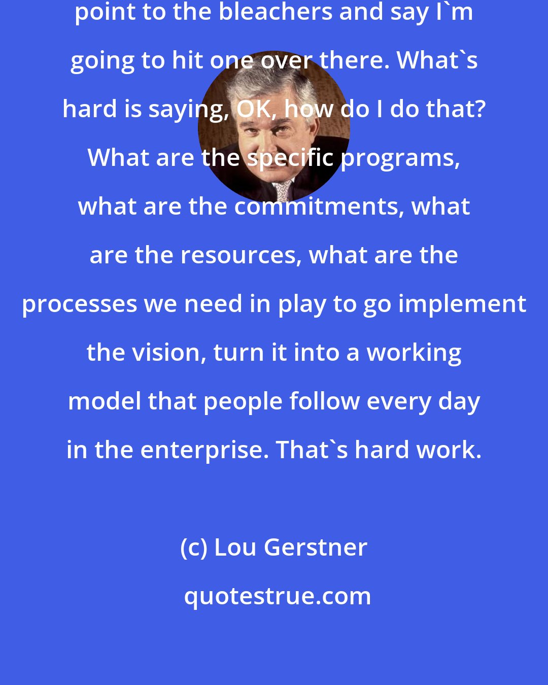 Lou Gerstner: Vision is easy. It's so easy to just point to the bleachers and say I'm going to hit one over there. What's hard is saying, OK, how do I do that? What are the specific programs, what are the commitments, what are the resources, what are the processes we need in play to go implement the vision, turn it into a working model that people follow every day in the enterprise. That's hard work.