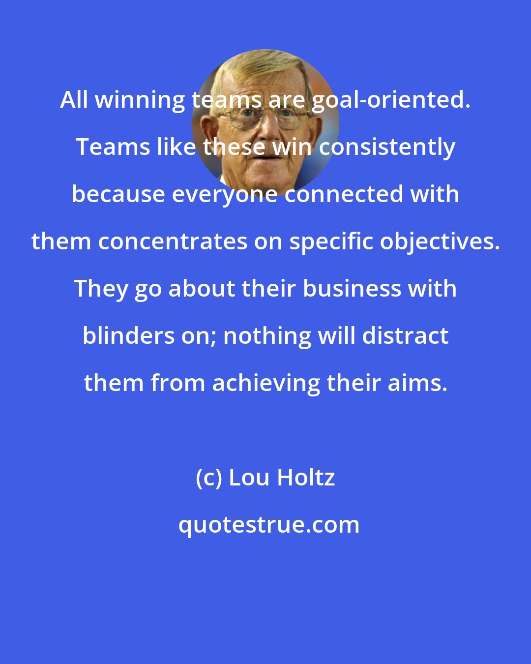 Lou Holtz: All winning teams are goal-oriented. Teams like these win consistently because everyone connected with them concentrates on specific objectives. They go about their business with blinders on; nothing will distract them from achieving their aims.