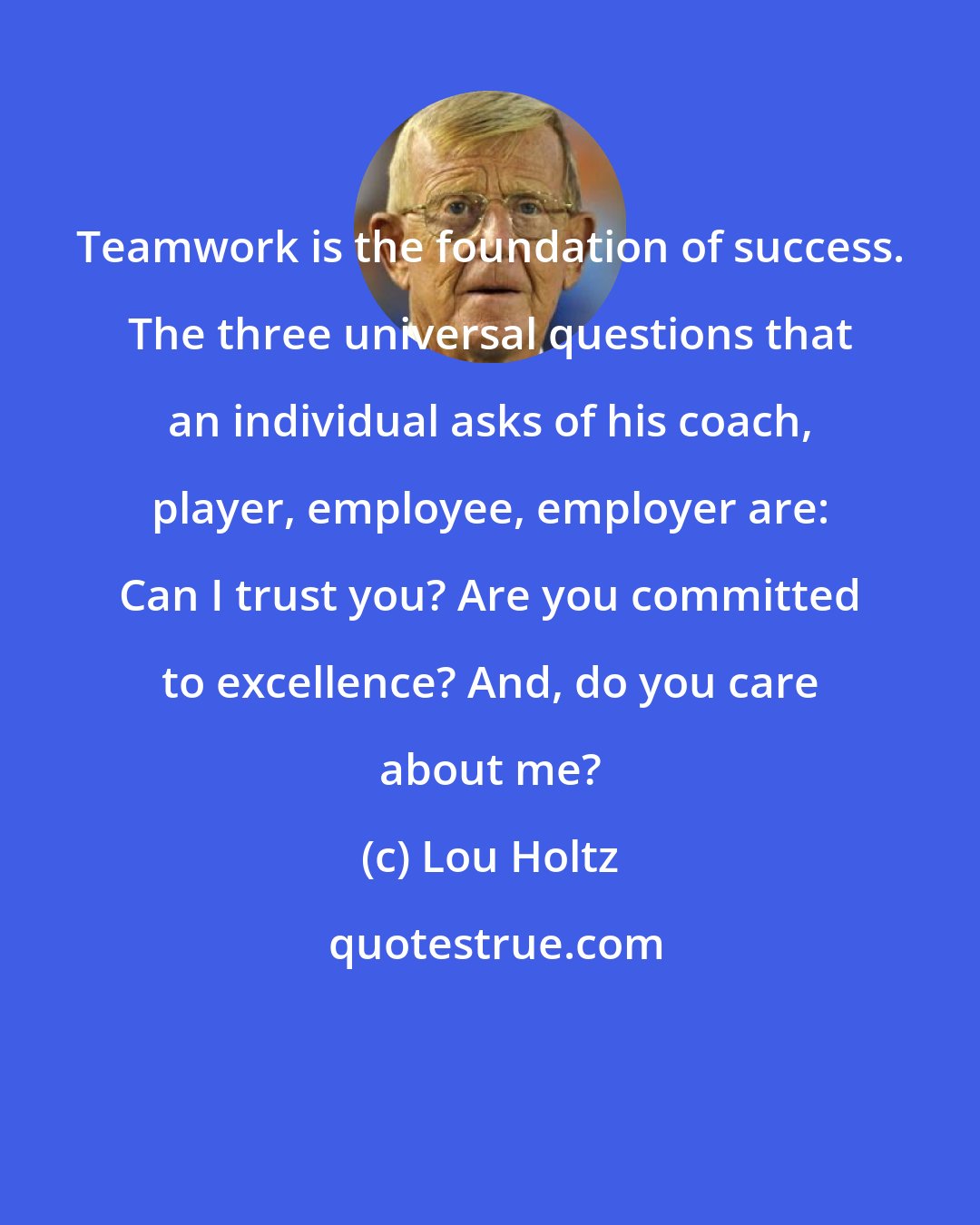 Lou Holtz: Teamwork is the foundation of success. The three universal questions that an individual asks of his coach, player, employee, employer are: Can I trust you? Are you committed to excellence? And, do you care about me?