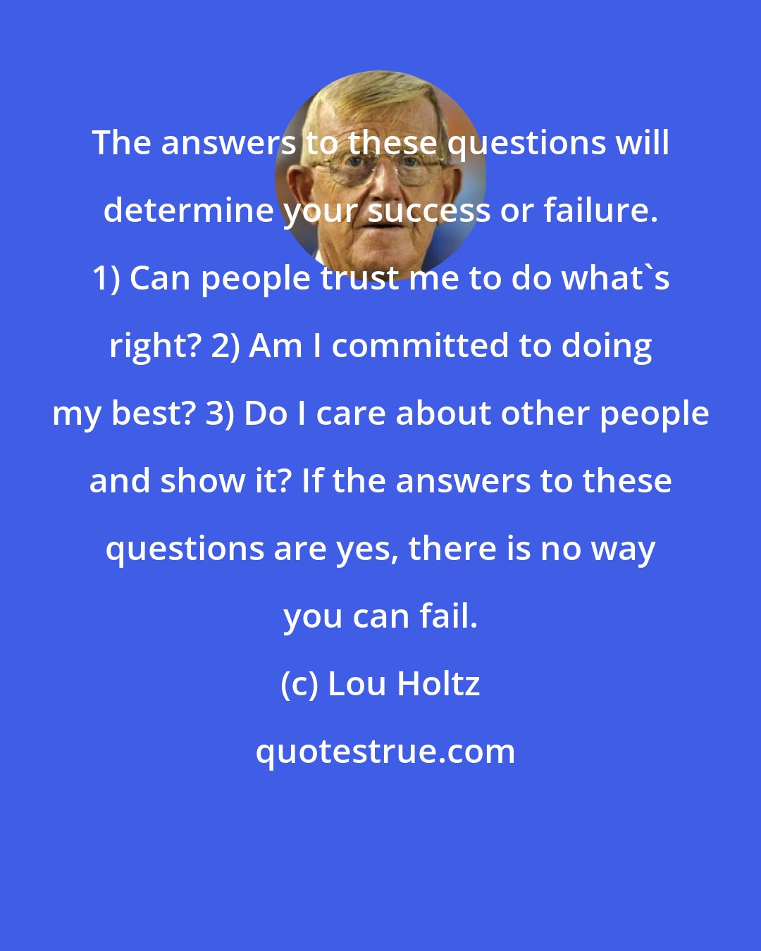 Lou Holtz: The answers to these questions will determine your success or failure. 1) Can people trust me to do what's right? 2) Am I committed to doing my best? 3) Do I care about other people and show it? If the answers to these questions are yes, there is no way you can fail.
