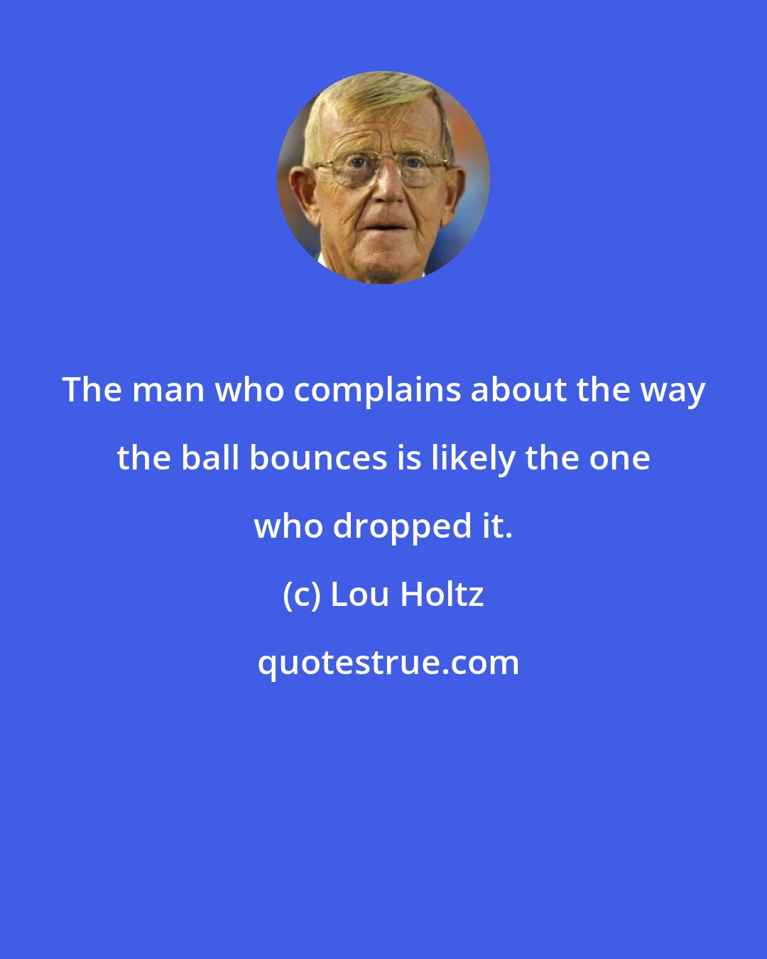 Lou Holtz: The man who complains about the way the ball bounces is likely the one who dropped it.