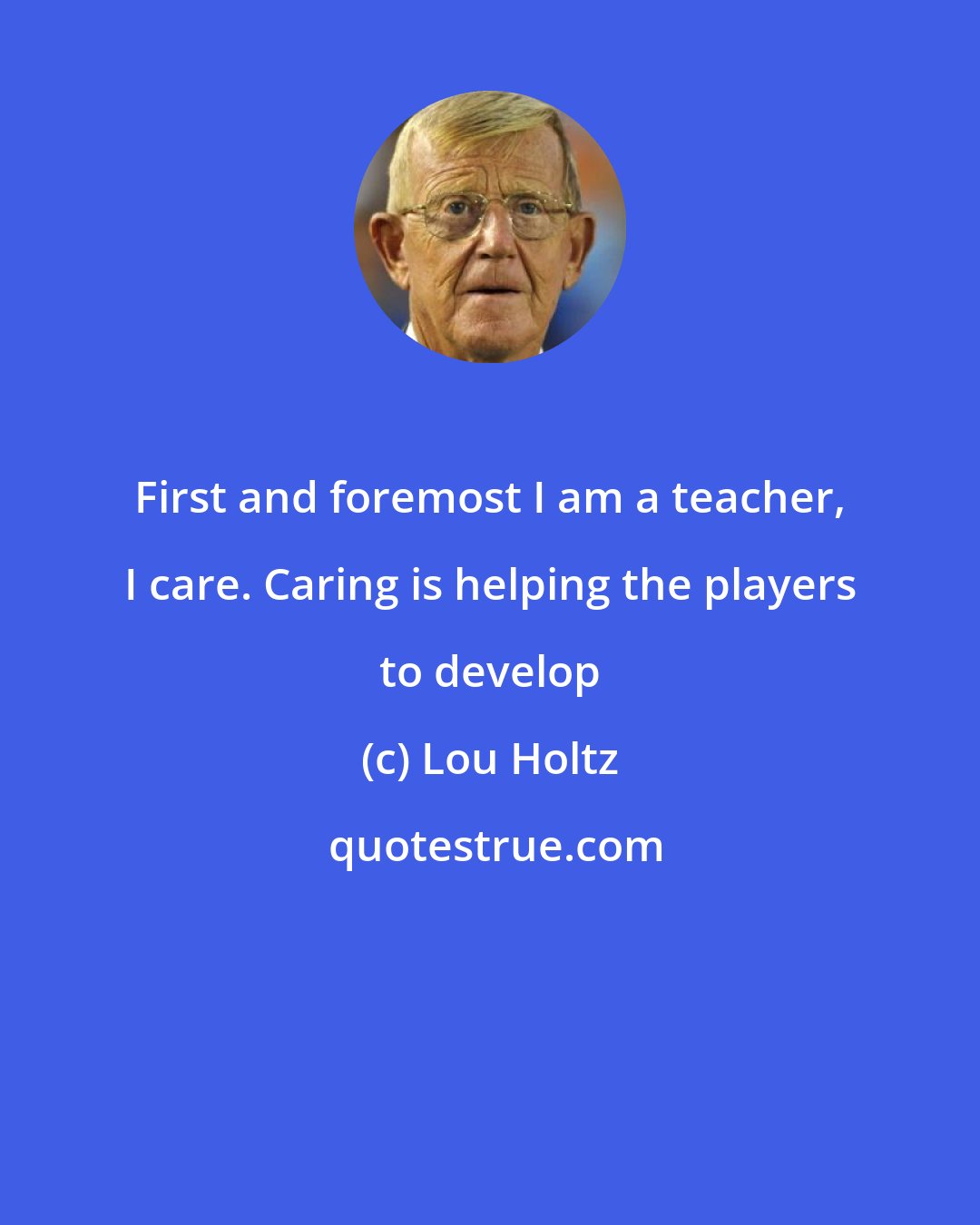 Lou Holtz: First and foremost I am a teacher, I care. Caring is helping the players to develop