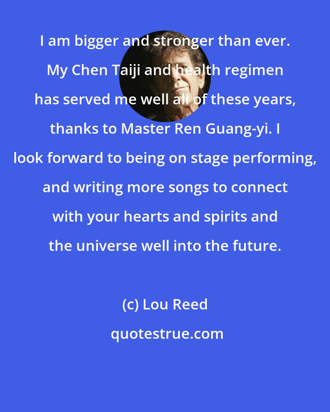 Lou Reed: I am bigger and stronger than ever. My Chen Taiji and health regimen has served me well all of these years, thanks to Master Ren Guang-yi. I look forward to being on stage performing, and writing more songs to connect with your hearts and spirits and the universe well into the future.