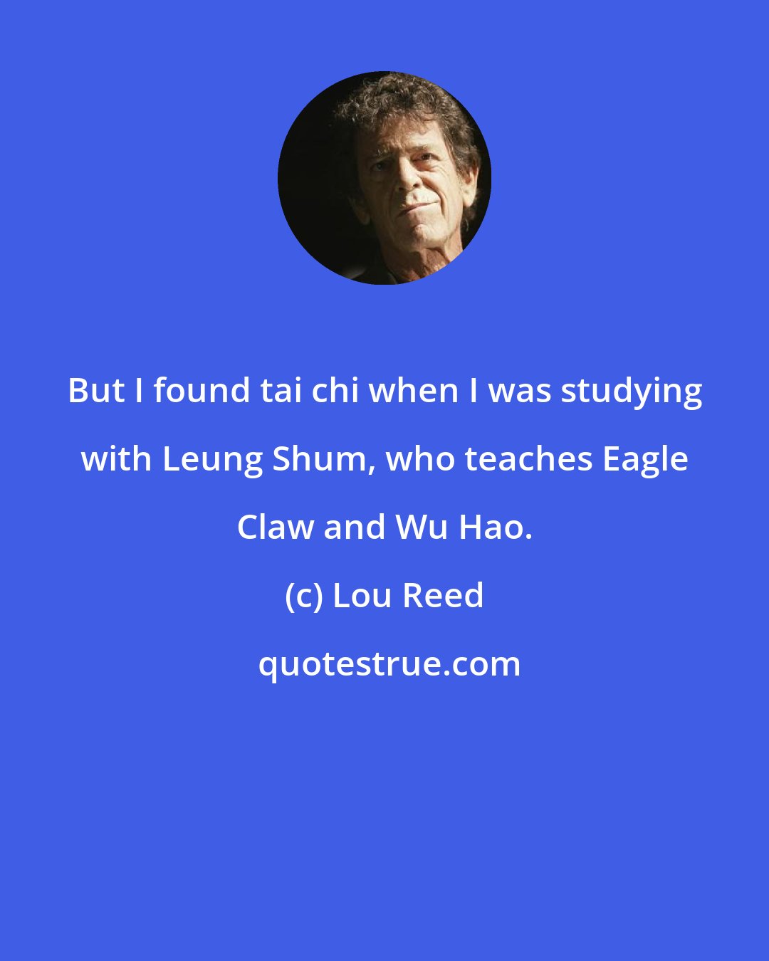 Lou Reed: But I found tai chi when I was studying with Leung Shum, who teaches Eagle Claw and Wu Hao.