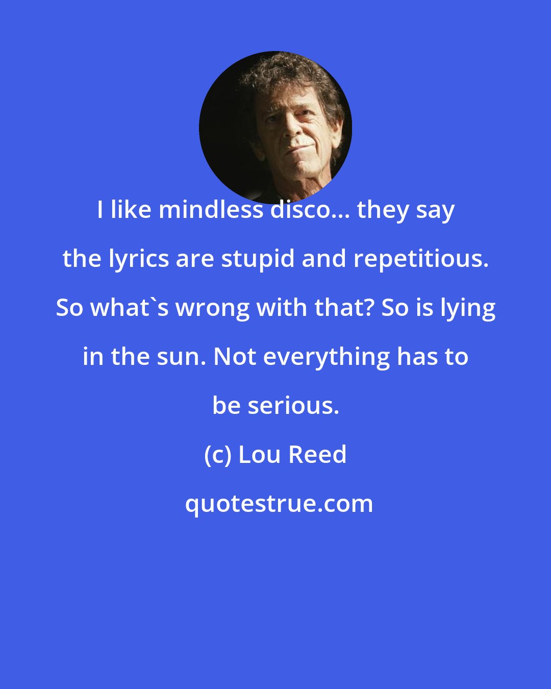 Lou Reed: I like mindless disco... they say the lyrics are stupid and repetitious. So what's wrong with that? So is lying in the sun. Not everything has to be serious.