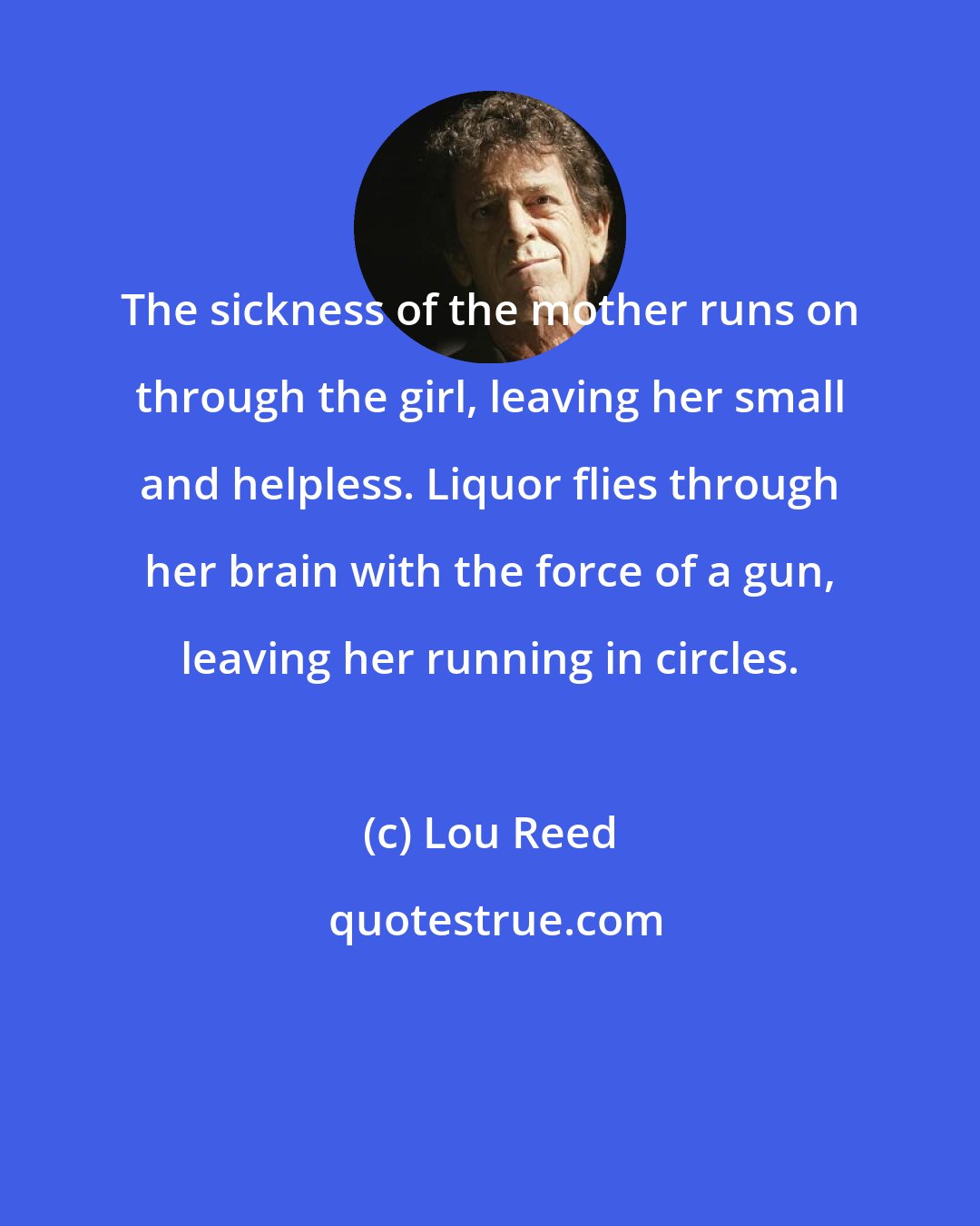 Lou Reed: The sickness of the mother runs on through the girl, leaving her small and helpless. Liquor flies through her brain with the force of a gun, leaving her running in circles.