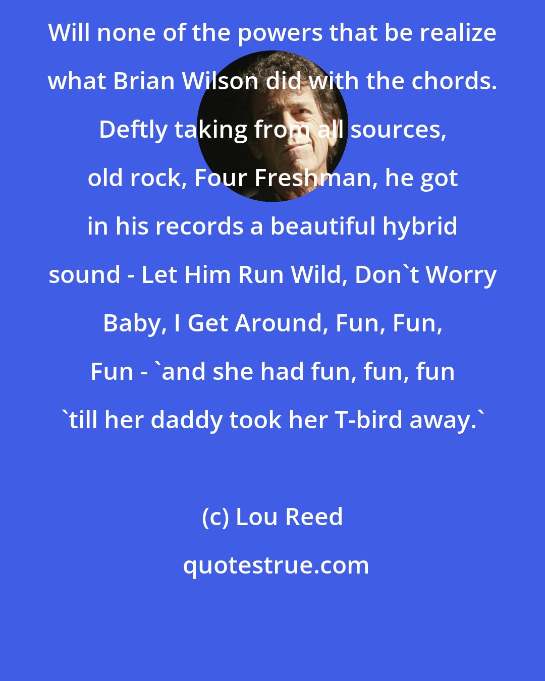 Lou Reed: Will none of the powers that be realize what Brian Wilson did with the chords. Deftly taking from all sources, old rock, Four Freshman, he got in his records a beautiful hybrid sound - Let Him Run Wild, Don't Worry Baby, I Get Around, Fun, Fun, Fun - 'and she had fun, fun, fun 'till her daddy took her T-bird away.'