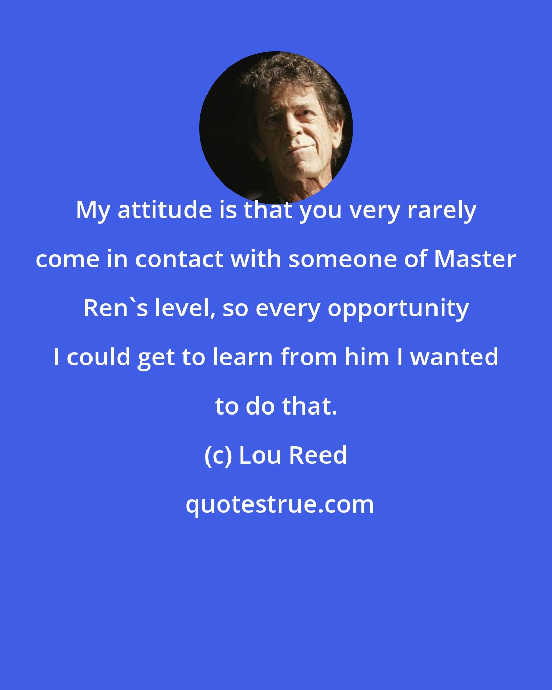 Lou Reed: My attitude is that you very rarely come in contact with someone of Master Ren's level, so every opportunity I could get to learn from him I wanted to do that.