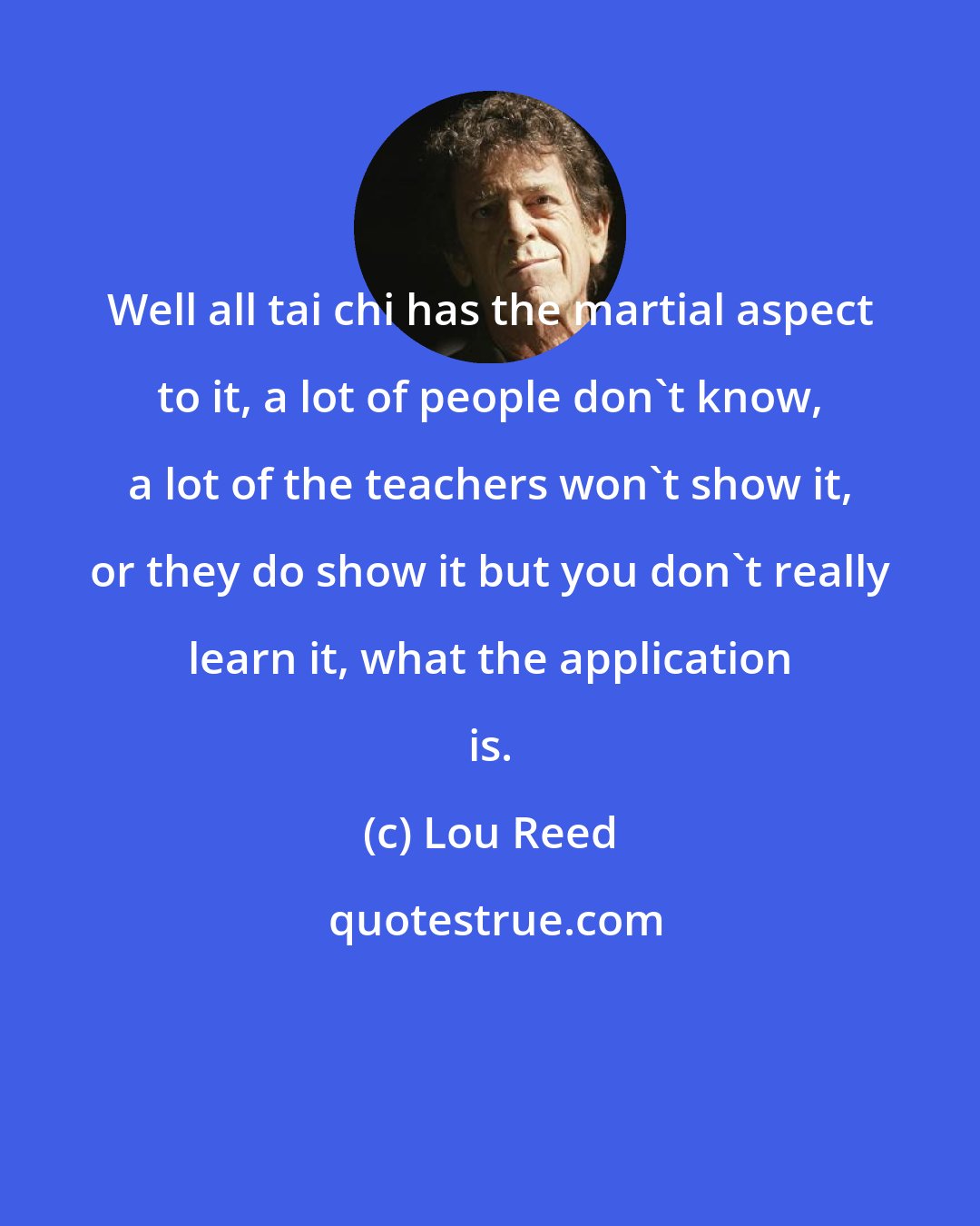 Lou Reed: Well all tai chi has the martial aspect to it, a lot of people don't know, a lot of the teachers won't show it, or they do show it but you don't really learn it, what the application is.