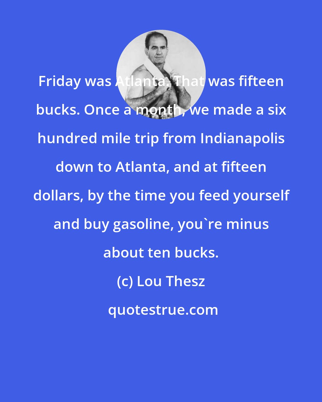 Lou Thesz: Friday was Atlanta. That was fifteen bucks. Once a month, we made a six hundred mile trip from Indianapolis down to Atlanta, and at fifteen dollars, by the time you feed yourself and buy gasoline, you're minus about ten bucks.