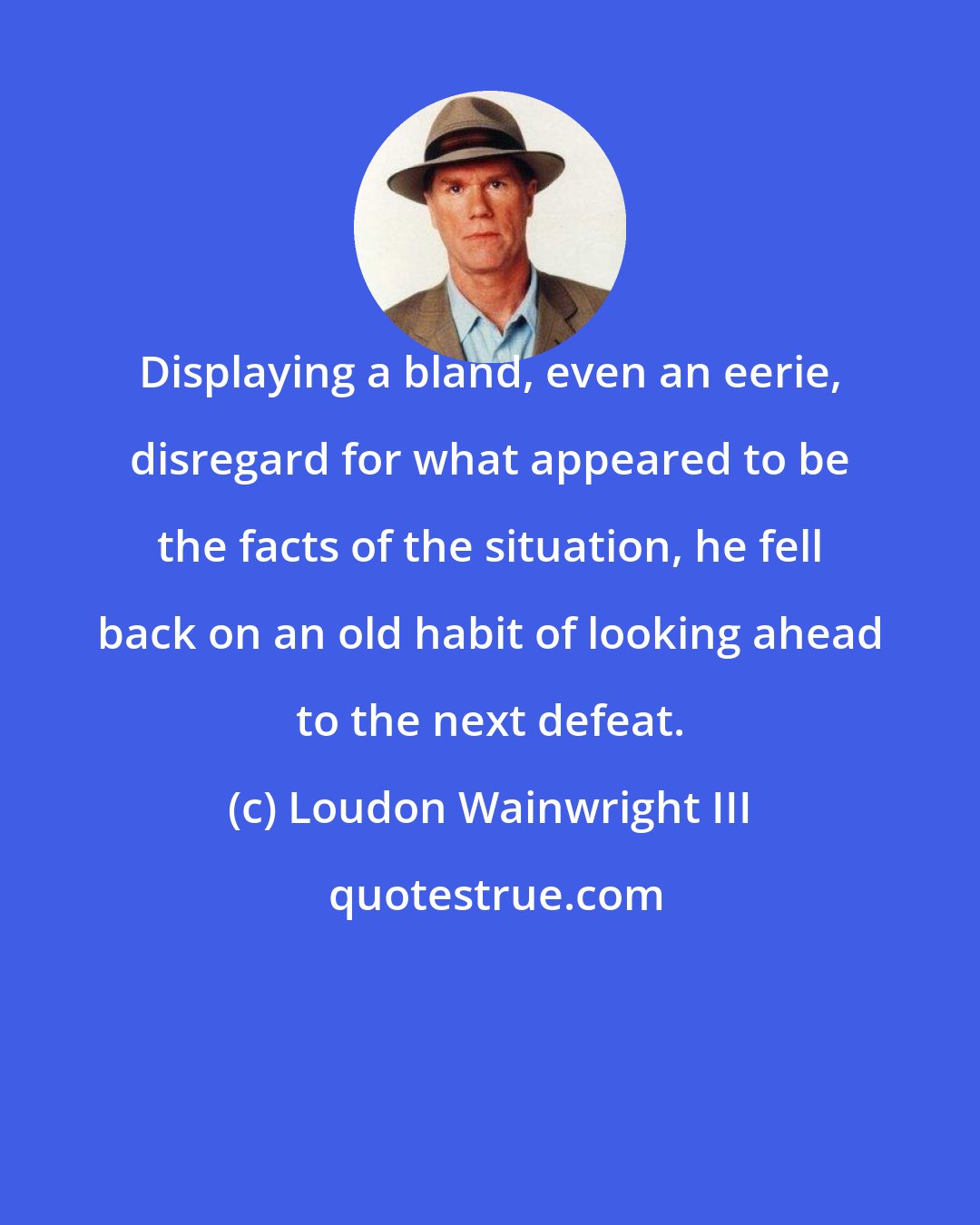 Loudon Wainwright III: Displaying a bland, even an eerie, disregard for what appeared to be the facts of the situation, he fell back on an old habit of looking ahead to the next defeat.