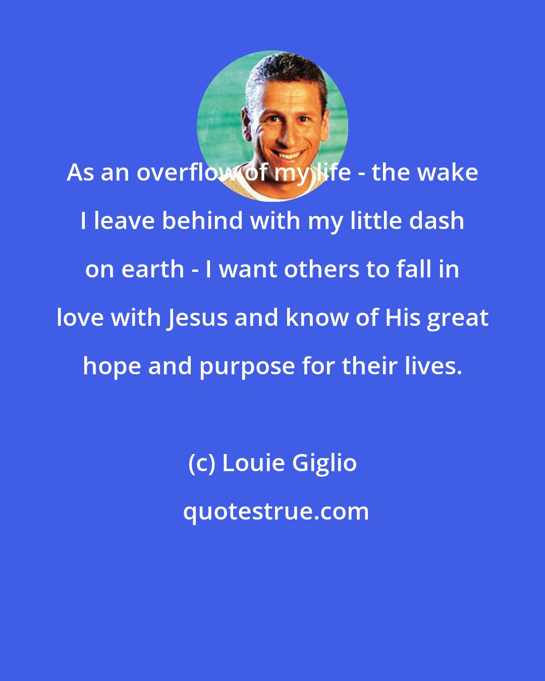 Louie Giglio: As an overflow of my life - the wake I leave behind with my little dash on earth - I want others to fall in love with Jesus and know of His great hope and purpose for their lives.