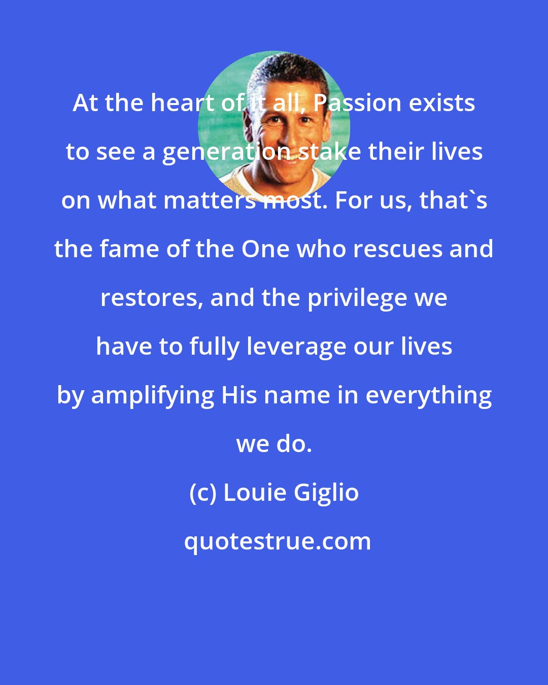 Louie Giglio: At the heart of it all, Passion exists to see a generation stake their lives on what matters most. For us, that's the fame of the One who rescues and restores, and the privilege we have to fully leverage our lives by amplifying His name in everything we do.