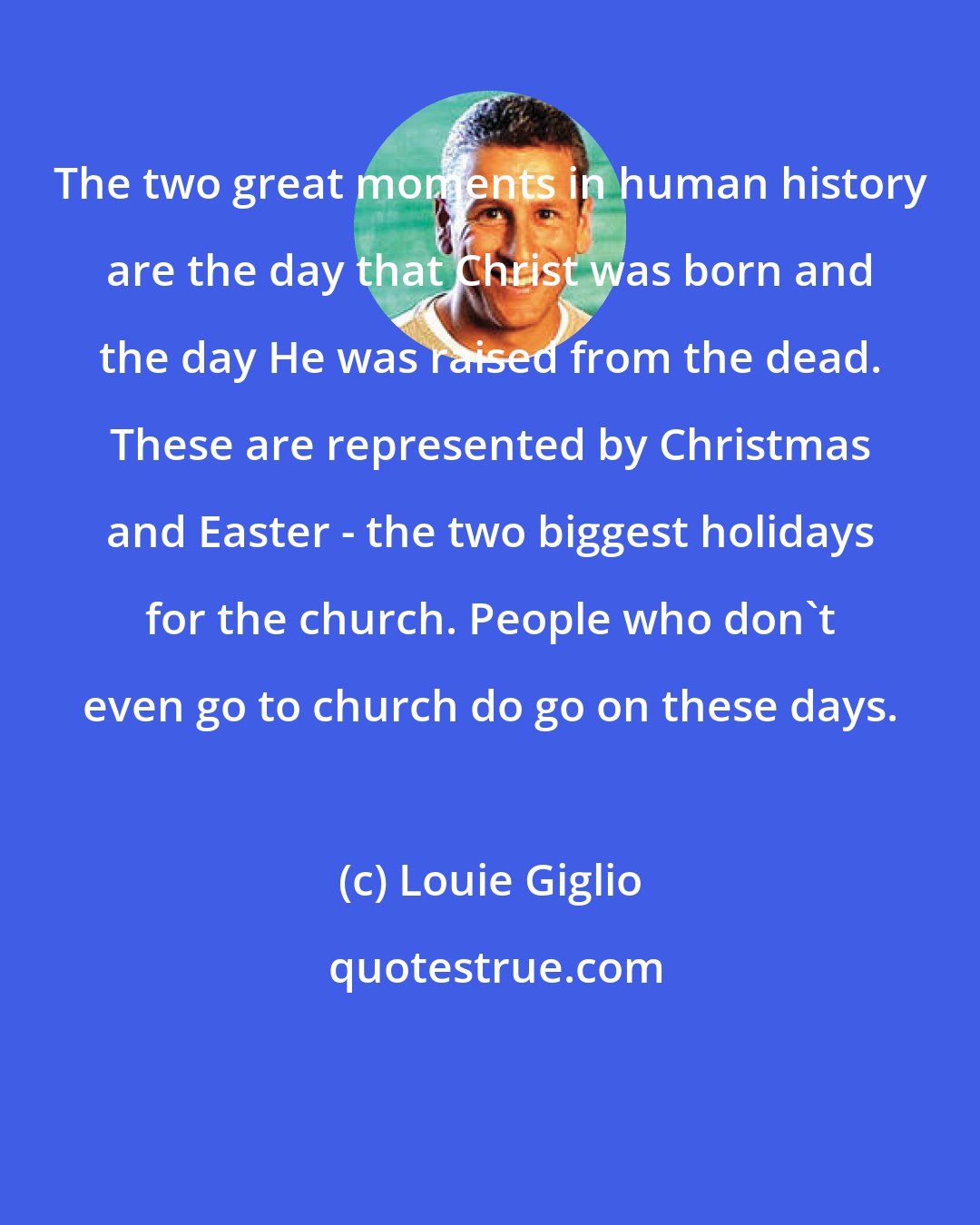 Louie Giglio: The two great moments in human history are the day that Christ was born and the day He was raised from the dead. These are represented by Christmas and Easter - the two biggest holidays for the church. People who don't even go to church do go on these days.