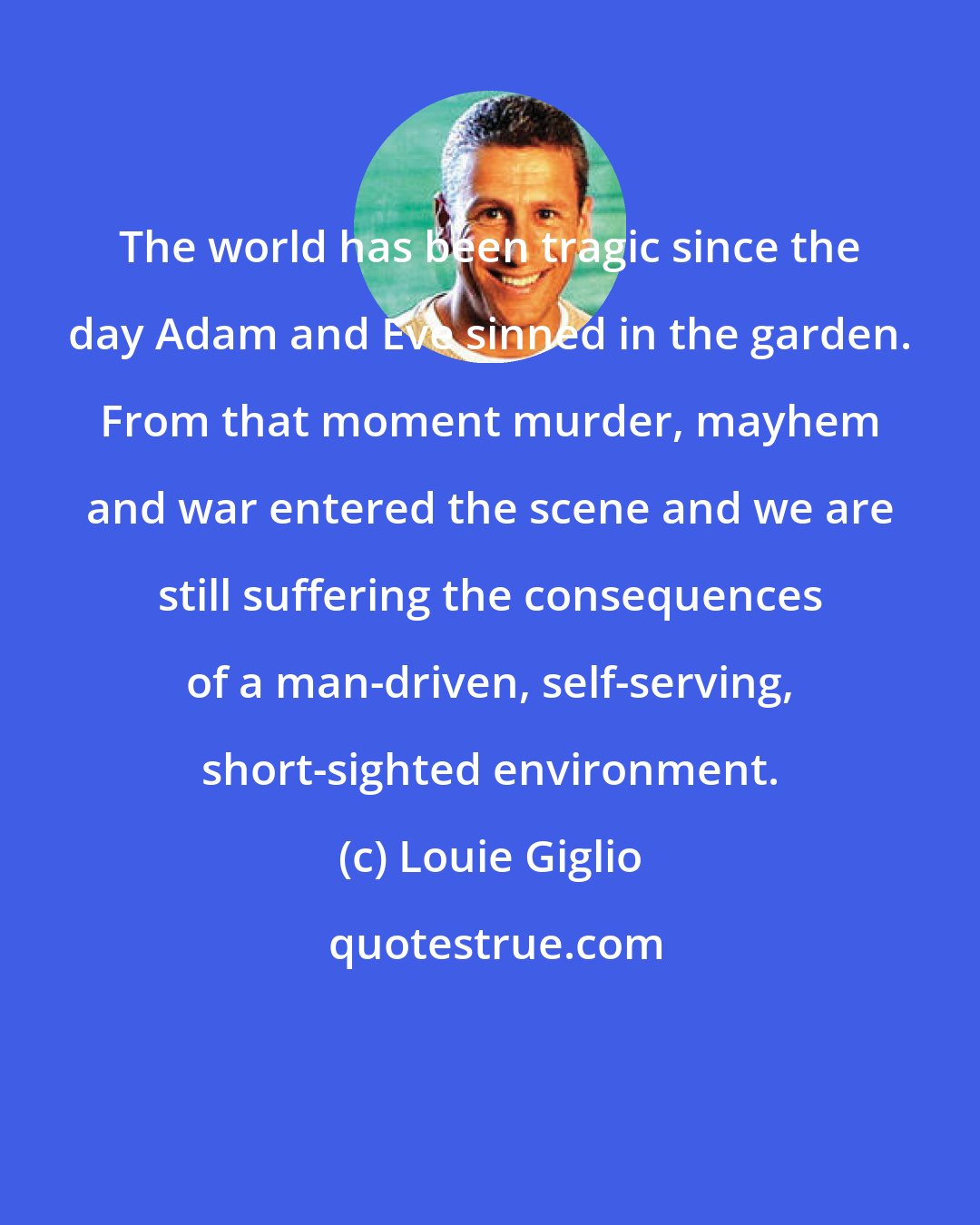 Louie Giglio: The world has been tragic since the day Adam and Eve sinned in the garden. From that moment murder, mayhem and war entered the scene and we are still suffering the consequences of a man-driven, self-serving, short-sighted environment.