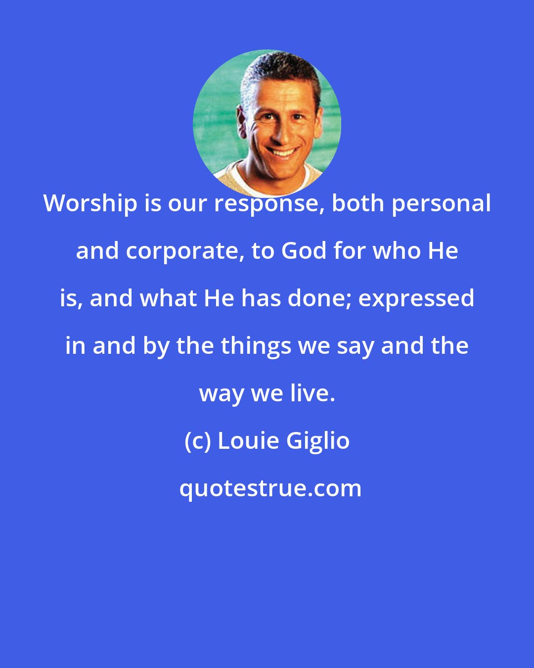 Louie Giglio: Worship is our response, both personal and corporate, to God for who He is, and what He has done; expressed in and by the things we say and the way we live.