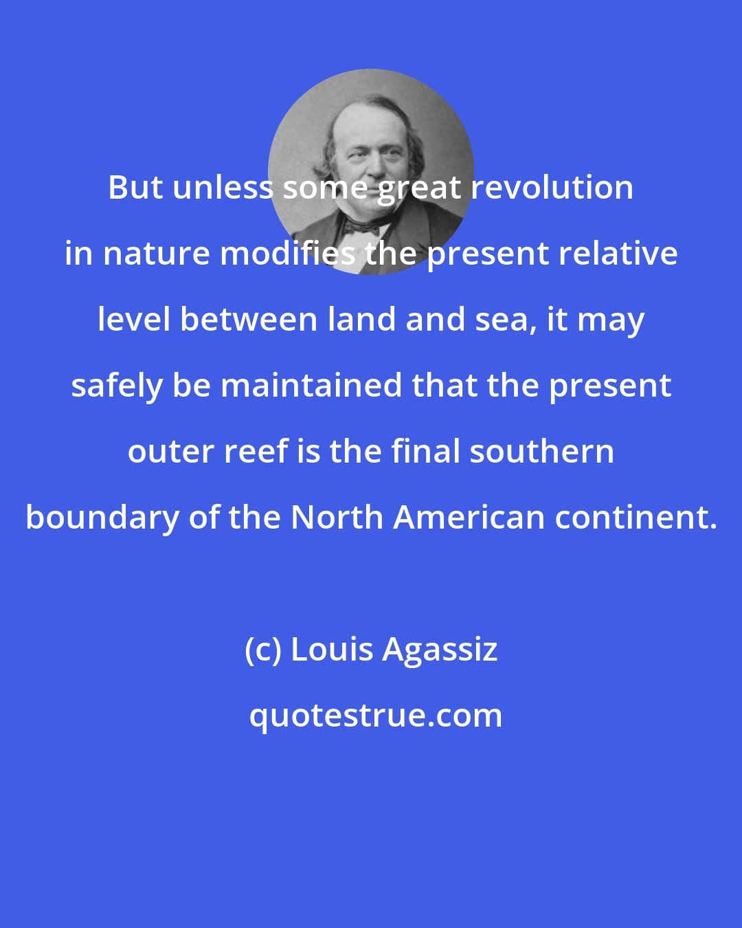 Louis Agassiz: But unless some great revolution in nature modifies the present relative level between land and sea, it may safely be maintained that the present outer reef is the final southern boundary of the North American continent.