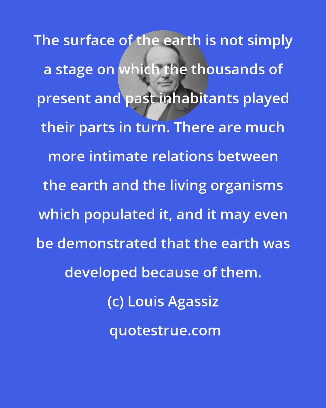 Louis Agassiz: The surface of the earth is not simply a stage on which the thousands of present and past inhabitants played their parts in turn. There are much more intimate relations between the earth and the living organisms which populated it, and it may even be demonstrated that the earth was developed because of them.