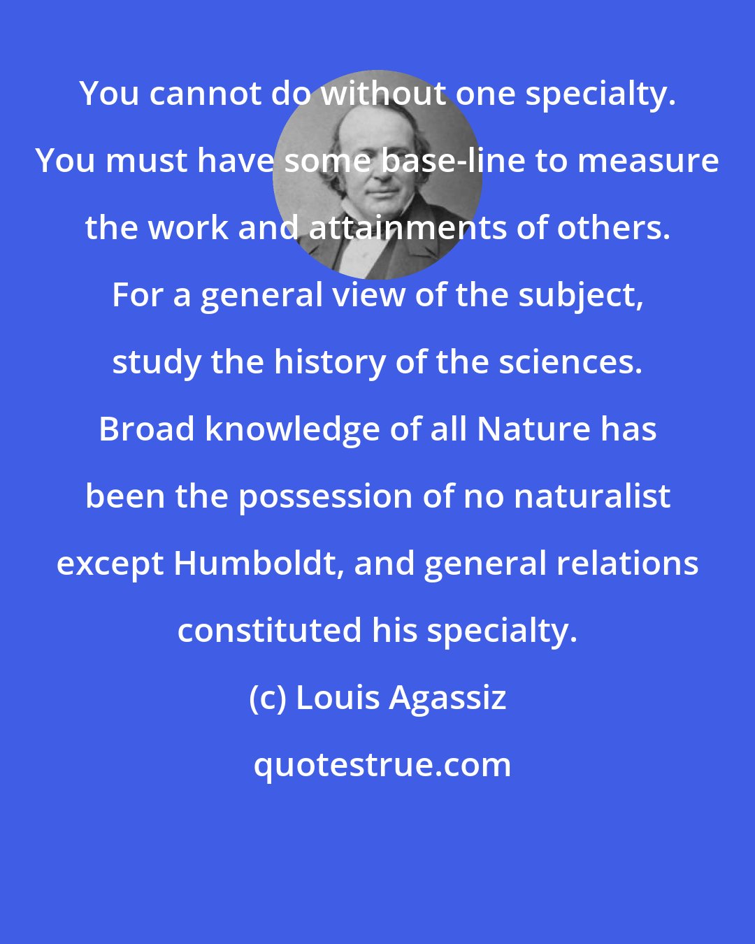 Louis Agassiz: You cannot do without one specialty. You must have some base-line to measure the work and attainments of others. For a general view of the subject, study the history of the sciences. Broad knowledge of all Nature has been the possession of no naturalist except Humboldt, and general relations constituted his specialty.