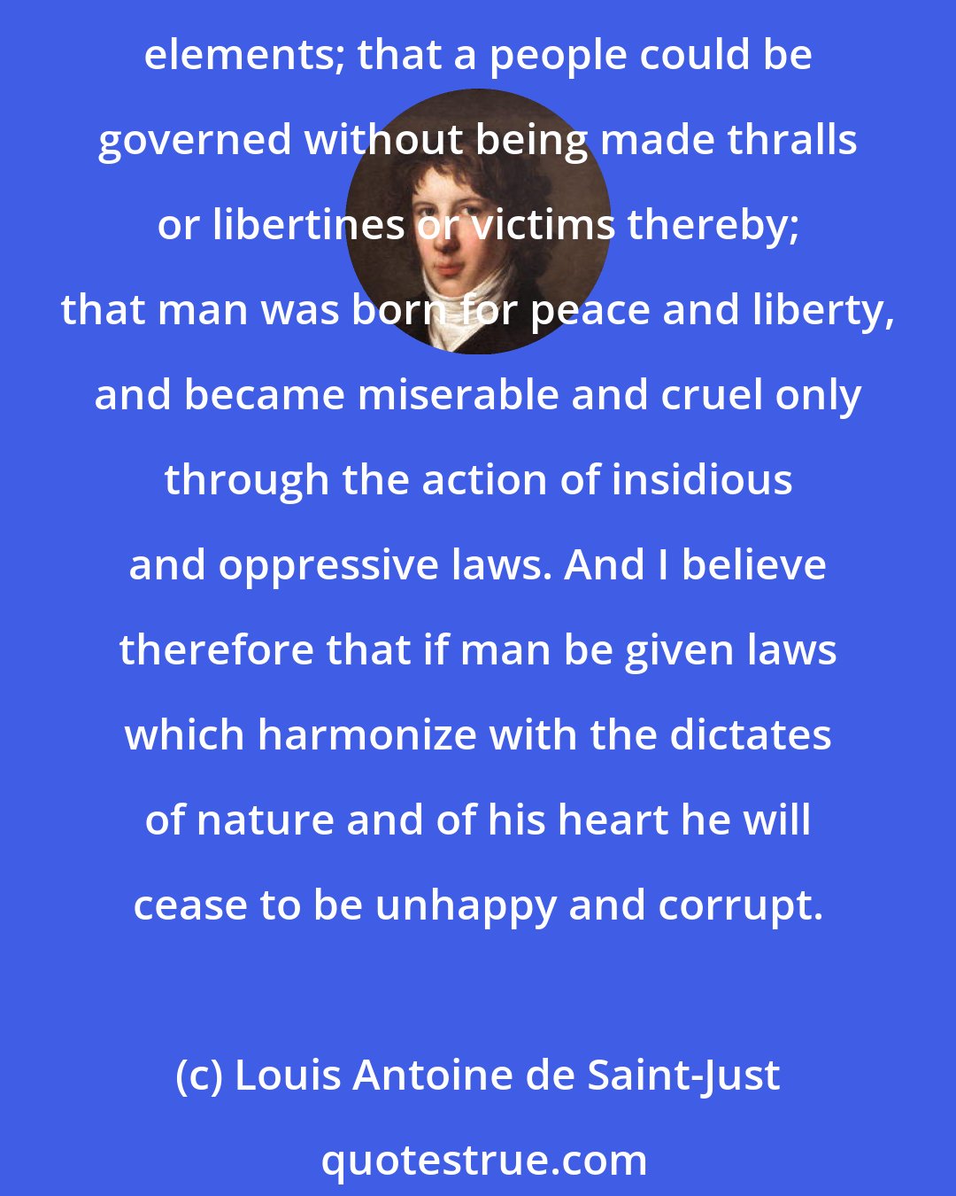 Louis Antoine de Saint-Just: It has always seemed to me that the social order was implicit in the very nature of things, and required nothing more from the human spirit than care in arranging the various elements; that a people could be governed without being made thralls or libertines or victims thereby; that man was born for peace and liberty, and became miserable and cruel only through the action of insidious and oppressive laws. And I believe therefore that if man be given laws which harmonize with the dictates of nature and of his heart he will cease to be unhappy and corrupt.