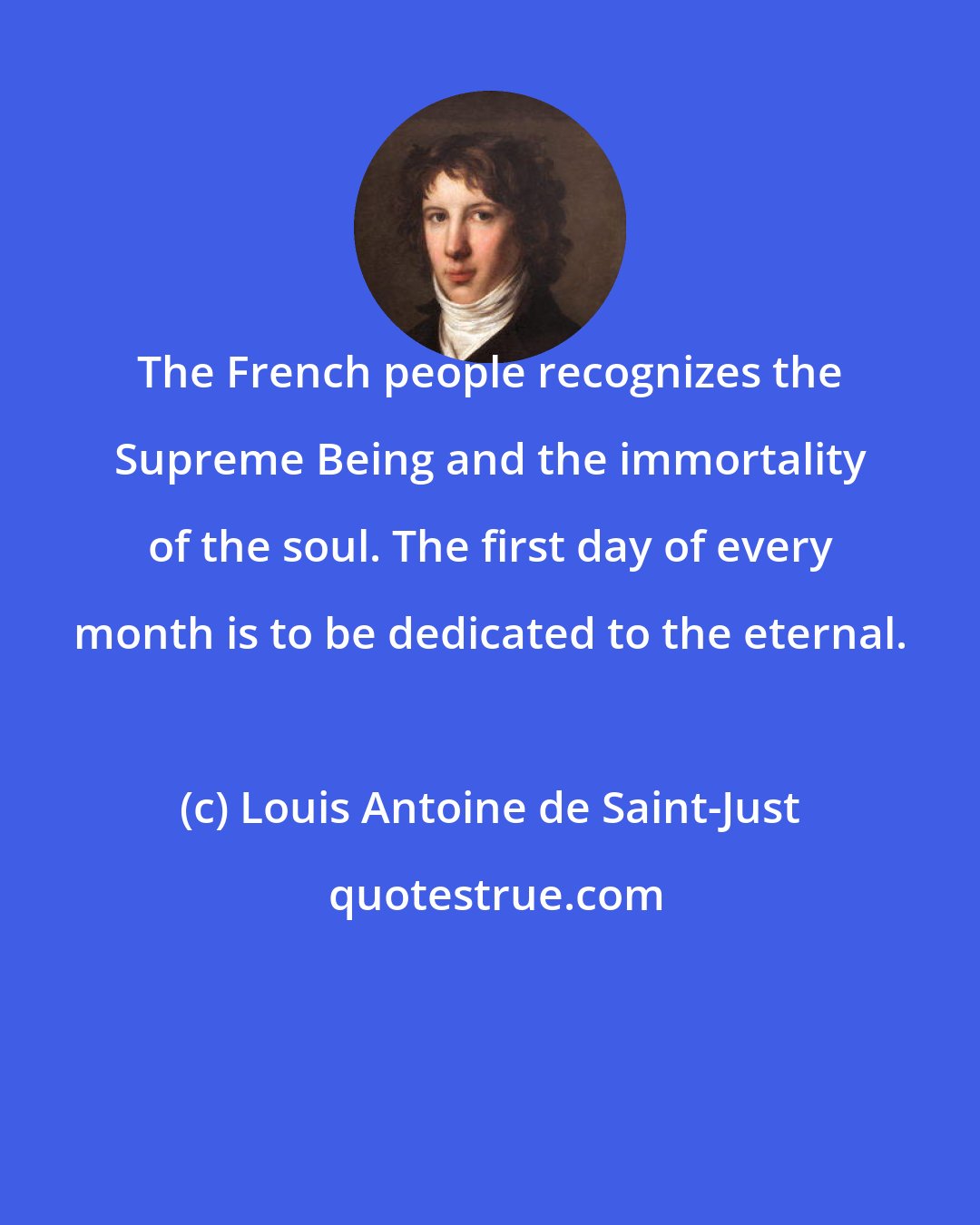 Louis Antoine de Saint-Just: The French people recognizes the Supreme Being and the immortality of the soul. The first day of every month is to be dedicated to the eternal.