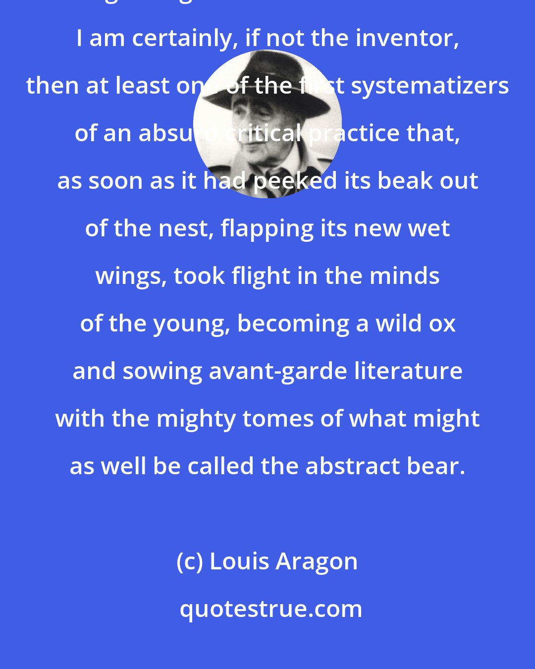 Louis Aragon: I must confess that I and a few others are burdened with heavy responsibilities regarding the future of criticism. I am certainly, if not the inventor, then at least one of the first systematizers of an absurd critical practice that, as soon as it had peeked its beak out of the nest, flapping its new wet wings, took flight in the minds of the young, becoming a wild ox and sowing avant-garde literature with the mighty tomes of what might as well be called the abstract bear.