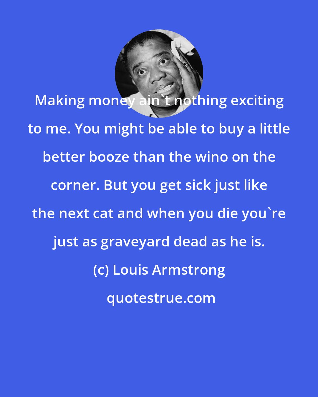 Louis Armstrong: Making money ain't nothing exciting to me. You might be able to buy a little better booze than the wino on the corner. But you get sick just like the next cat and when you die you're just as graveyard dead as he is.