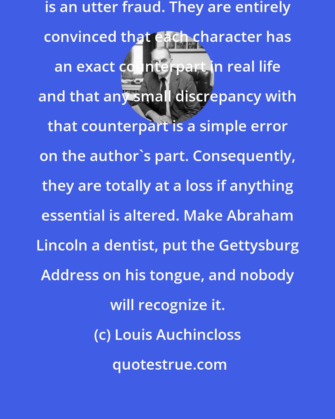 Louis Auchincloss: To most readers the word 'fiction' is an utter fraud. They are entirely convinced that each character has an exact counterpart in real life and that any small discrepancy with that counterpart is a simple error on the author's part. Consequently, they are totally at a loss if anything essential is altered. Make Abraham Lincoln a dentist, put the Gettysburg Address on his tongue, and nobody will recognize it.