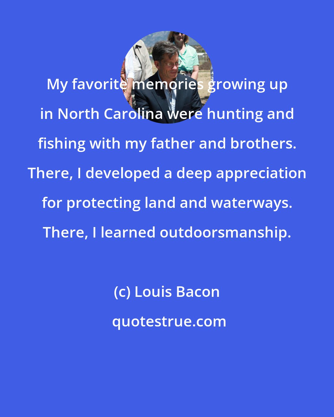 Louis Bacon: My favorite memories growing up in North Carolina were hunting and fishing with my father and brothers. There, I developed a deep appreciation for protecting land and waterways. There, I learned outdoorsmanship.
